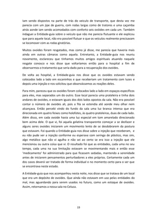 19
Iam sendo dispostos na parte de trás do veiculo de transporte, que desta vez me
parecia com um jipe de guerra, com rodas largas como de tratores e uma caçamba
atrás aonde iam sendo acomodados com conforto seis ovóides em cada um. Também
indaguei a Entidade-guia sobre o veículo que não me parecia flutuante e ele explicou
que para aquele local, não era possível flutuar e que os veículos realmente precisavam
se locomover com as rodas giratórias.
Muitos ovoides foram resgatados, mas como já disse, me parecia que haveria mais
ainda em outras câmaras como aquela. Entretanto, a Entidade-guia nos reuniu
novamente, esclareceu que tínhamos muitos amigos espirituais atuando naquele
resgate conosco e nos disse que voltaríamos então para o hospital a fim de
observarmos o tratamento que seria dado para a recuperação dos ovoides.
De volta ao hospital, a Entidade-guia nos disse que os ovoides estavam sendo
colocados lado a lado em escaninhos e que receberiam um tratamento com luzes e
depois uma injeção e nos solicitou que observássemos as reações deles.
Para mim, pareceu que os ovoides foram colocados lado a lado em espaços específicos
para eles, mas separados um do outro. Esse local parecia uma prateleira e tinha dois
andares de ovoides, e estavam iguais dos dois lados opostos da sala. Não era possível
contar o número de ovoides ali, pois a fila se estendia até aonde meu olhar nem
alcançava. Então percebi vindo do fundo da sala uma luz branca intensa que era
direcionada em quatro feixes como holofotes, às quatro prateleiras, duas de cada lado.
Além disso, em cada ovoide havia uma luz especial em tom amarelado direcionado
bem acima dele. O que vi, foi aquela gelatina transparente começar a se desfazer e
alguns seres ovoides iniciarem um movimento lento de se desdobrarem da postura
que estavam. Foi quando a Entidade-guia nos disse sobre a injeção que receberam, e
eu não pude ver a injeção conforme eu esperava com seringa de plástico, mas sim,
algo metálico que não vi agulha e não sei ao certo se era isso a injeção que ele
mencionou ou outra coisa que vi. O resultado foi que as entidades, cada uma no seu
tempo, cada uma na sua limitação estavam se movimentando mais e então esse
‘medicamento’ foi administrado para que ficassem sedadas, mantendo a serenidade
antes de iniciarem pensamentos perturbadores a eles próprios. Certamente cada um
dos casos deverá ser tratado de forma individual e no momento certo para o ser que
se encontrava neste estado.
A Entidade-guia que nos acompanhou nesta noite, nos disse que se tratava de um local
que era um depósito de ovoides. Que ainda não estavam em uso pelas entidades do
mal, mas aguardando para serem usados no futuro, como um estoque de ovoides.
Assim, retornamos a nossa sala no Celuca.
 