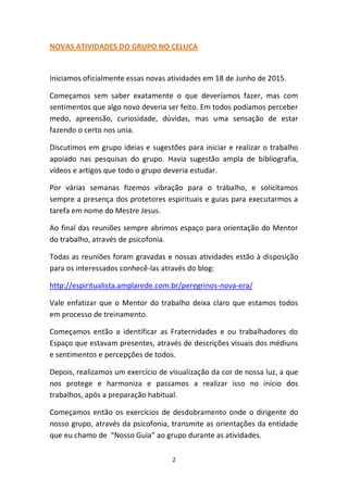 2
NOVAS ATIVIDADES DO GRUPO NO CELUCA
Iniciamos oficialmente essas novas atividades em 18 de Junho de 2015.
Começamos sem saber exatamente o que deveríamos fazer, mas com
sentimentos que algo novo deveria ser feito. Em todos podíamos perceber
medo, apreensão, curiosidade, dúvidas, mas uma sensação de estar
fazendo o certo nos unia.
Discutimos em grupo ideias e sugestões para iniciar e realizar o trabalho
apoiado nas pesquisas do grupo. Havia sugestão ampla de bibliografia,
vídeos e artigos que todo o grupo deveria estudar.
Por várias semanas fizemos vibração para o trabalho, e solicitamos
sempre a presença dos protetores espirituais e guias para executarmos a
tarefa em nome do Mestre Jesus.
Ao final das reuniões sempre abrimos espaço para orientação do Mentor
do trabalho, através de psicofonia.
Todas as reuniões foram gravadas e nossas atividades estão à disposição
para os interessados conhecê-las através do blog:
http://espiritualista.amplarede.com.br/peregrinos-nova-era/
Vale enfatizar que o Mentor do trabalho deixa claro que estamos todos
em processo de treinamento.
Começamos então a identificar as Fraternidades e ou trabalhadores do
Espaço que estavam presentes, através de descrições visuais dos médiuns
e sentimentos e percepções de todos.
Depois, realizamos um exercício de visualização da cor de nossa luz, a que
nos protege e harmoniza e passamos a realizar isso no início dos
trabalhos, após a preparação habitual.
Começamos então os exercícios de desdobramento onde o dirigente do
nosso grupo, através da psicofonia, transmite as orientações da entidade
que eu chamo de “Nosso Guia” ao grupo durante as atividades.
 