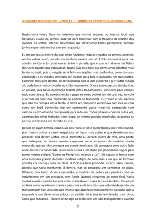20
Atividade realizada em 10/09/15 – “Somos os Peregrinos, levando a Luz”
Nesta noite nosso Guia nos orientou que iriamos retornar ao mesmo local que
havíamos estado na semana anterior para continuar com o trabalho de resgate dos
ovoides no umbral inferior. Relembrou que deveríamos todos permanecer sempre
juntos e que havia muitos a serem resgatados.
Eu me percebi já dentro do local onde havíamos feito os resgates na semana anterior,
porém estava vazio, eu não via nenhum ovoide por ali. Então aproveitei para me
atentar ao local e às coisas que estavam na parede, que vi que se tratavam das fichas
dos seres ovoides que estavam ali. Nosso Guia nos disse que deveríamos adentrar mais
fundo no local, pois o resgate seria feito em regiões mais profundas, como câmaras
escondidas e os ovoides deveriam ser levados para fora e colocados nos transportes.
Caminhei mais para dentro, me direcionando para o lado esquerdo e já vi outro espaço
ali, onde havia muitos ovoides no chão novamente. O local estava escuro, úmido, frio,
ar pesado, mas havia iluminação trazida pelos trabalhadores, suficiente para vermos
tudo com clareza. Eu comecei então a pegar os seres ovoides um de cada vez, no colo
e carregá-los para fora, colocando no veículo de transporte. Eu trouxe vários, parecia
que não me cansava dessa tarefa, e desta vez, enquanto caminhava com eles no colo
como um bebê dormindo, tive um sentimento quase maternal, carregando com
carinho e afeto olhando diretamente para cada um. Todos estavam como da outra vez,
adormecidos, olhos fechados, sem roupa, na mesma posição encolhidos abraçando as
pernas se fechando em formato de ovo.
Depois de algum tempo, nosso Guia nos reuniu e disse que teríamos que ir mais fundo,
pois haviam outros a serem resgatados em local mais abaixo e que deveríamos nos
preparar para descer juntos. Nesse momento eu percebi diante de mim, uma ponte
que balançava, de placas vazadas espaçadas como as pontes de madeira, muito
comprida, que eu não conseguia ver aonde terminava, não conseguia ver o outro lado
onde ela estaria conectada. Questionei o Guia e ele disse que poderíamos seguir pela
ponte mesmo e disse: “Somos os Peregrinos levando a Luz”. Ele seguia na frente com
uma luminária grande daqueles modelos antigos de óleo, mas a luz que se formava
envolta era imensa como um farol. O local era bem profundo, escuro, vazio, úmido,
parecia que havia montanhas lá dentro, mas só conseguia ver contornos de picos.
Olhando para baixo só via a escuridão, e sombras de pedras nas paredes como se
estivéssemos em um precipício, sem fundo. Quando chegamos ao ponto final, havia
muitos ovoides espalhados pelo chão, e ali estavam sujos de terra também. Perguntei
ao Guia como levaríamos os seres para cima e ele nos disse que estariam trazendo um
transportador que seria um tubo imenso que apareceu imediatamente do nosso lado à
esquerda e que deveríamos colocar os ovoides ali e eles seriam levados para cima,
como que flutuando. Tratava-se de algo parecido com um tubo transparente e quando
 
