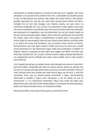 21
colocávamos os ovoides próximos à entrada do tubo eles eram ‘sugados’ com muita
delicadeza e era possível vê-los subindo. Para mim, a velocidade era estranha porque
se por um lado parecia que estavam indo rápido, pois havia muitos e não estavam
parados esperando em uma fila, por outro lado, quando olhava dentro do tubo a
sensação era de irem bem devagar, com máxima cautela, um após outro. Eu
continuava carregando um a um no colo, e os colocando no tubo. Depois, nosso Guia
nos reuniu novamente e nos informou que havia seres em locais ainda mais profundos
que precisavam ser resgatados e que nós deveríamos nos unir em oração e pedir ao
Pai que tornasse possível aquele resgate. Nesse momento percebi que me concentrei
em oração, ergui meus braços e imediatamente visualizei todo o meu grupo em
círculo, todos no mesmo gesto, todos nós com nossas túnicas brancas com faixa verde
e no centro do círculo que formamos, uma luz branca muito intensa se formou.
Permanecemos assim por algum tempo e então nosso Guia nos disse que a tarefa
estava terminada ali e que deveríamos seguir então para acompanhar o trabalho no
hospital. Depois eu perguntei ao Guia sobre esse resgate mais difícil e ele disse que
tinha sido realizado sim, com sucesso, inclusive outros amigos do grupo descreveram
um equipamento que foi utilizado para retirar esses ovoides, mas eu não visualizei
esse momento.
Já no hospital, percebi que os ovoides haviam sido colocados nos mesmos ‘escaninhos’
com dois andares, preparados para eles na semana anterior, desta vez, percebi uma
luz que se misturava com água parecendo um jato que os lavava retirando a terra em
volta, inclusive havia uma canaleta por onde escorria água suja de terra. E atrás dos
escaninhos tinha uma luz branco-azulada iluminando a todos. Permanecemos
observando o trabalho e alguns seres começaram a sair do estado em que se
encontravam e a se movimentar lentamente. Nosso Guia então nos pediu para
observarmos para onde eles seriam levados depois, e se tratavam de camas pequenas,
baixas, com lençóis branquíssimos e um travesseiro simples.
Retornamos então a nossa sala na Celuca para os comentários finais.
 