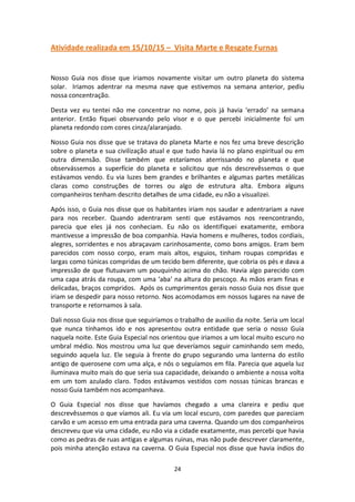 24
Atividade realizada em 15/10/15 – Visita Marte e Resgate Furnas
Nosso Guia nos disse que iriamos novamente visitar um outro planeta do sistema
solar. Iriamos adentrar na mesma nave que estivemos na semana anterior, pediu
nossa concentração.
Desta vez eu tentei não me concentrar no nome, pois já havia ‘errado’ na semana
anterior. Então fiquei observando pelo visor e o que percebi inicialmente foi um
planeta redondo com cores cinza/alaranjado.
Nosso Guia nos disse que se tratava do planeta Marte e nos fez uma breve descrição
sobre o planeta e sua civilização atual e que tudo havia lá no plano espiritual ou em
outra dimensão. Disse também que estaríamos aterrissando no planeta e que
observássemos a superfície do planeta e solicitou que nós descrevêssemos o que
estávamos vendo. Eu via luzes bem grandes e brilhantes e algumas partes metálicas
claras como construções de torres ou algo de estrutura alta. Embora alguns
companheiros tenham descrito detalhes de uma cidade, eu não a visualizei.
Após isso, o Guia nos disse que os habitantes iriam nos saudar e adentrariam a nave
para nos receber. Quando adentraram senti que estávamos nos reencontrando,
parecia que eles já nos conheciam. Eu não os identifiquei exatamente, embora
mantivesse a impressão de boa companhia. Havia homens e mulheres, todos cordiais,
alegres, sorridentes e nos abraçavam carinhosamente, como bons amigos. Eram bem
parecidos com nosso corpo, eram mais altos, esguios, tinham roupas compridas e
largas como túnicas compridas de um tecido bem diferente, que cobria os pés e dava a
impressão de que flutuavam um pouquinho acima do chão. Havia algo parecido com
uma capa atrás da roupa, com uma ‘aba’ na altura do pescoço. As mãos eram finas e
delicadas, braços compridos. Após os cumprimentos gerais nosso Guia nos disse que
iriam se despedir para nosso retorno. Nos acomodamos em nossos lugares na nave de
transporte e retornamos à sala.
Dali nosso Guia nos disse que seguiríamos o trabalho de auxilio da noite. Seria um local
que nunca tínhamos ido e nos apresentou outra entidade que seria o nosso Guia
naquela noite. Este Guia Especial nos orientou que iriamos a um local muito escuro no
umbral médio. Nos mostrou uma luz que deveríamos seguir caminhando sem medo,
seguindo aquela luz. Ele seguia à frente do grupo segurando uma lanterna do estilo
antigo de querosene com uma alça, e nós o seguíamos em fila. Parecia que aquela luz
iluminava muito mais do que seria sua capacidade, deixando o ambiente a nossa volta
em um tom azulado claro. Todos estávamos vestidos com nossas túnicas brancas e
nosso Guia também nos acompanhava.
O Guia Especial nos disse que havíamos chegado a uma clareira e pediu que
descrevêssemos o que víamos ali. Eu via um local escuro, com paredes que pareciam
carvão e um acesso em uma entrada para uma caverna. Quando um dos companheiros
descreveu que via uma cidade, eu não via a cidade exatamente, mas percebi que havia
como as pedras de ruas antigas e algumas ruinas, mas não pude descrever claramente,
pois minha atenção estava na caverna. O Guia Especial nos disse que havia índios do
 