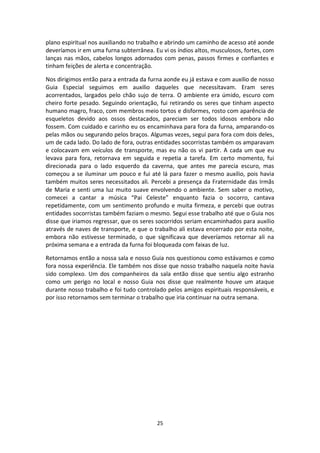 25
plano espiritual nos auxiliando no trabalho e abrindo um caminho de acesso até aonde
deveríamos ir em uma furna subterrânea. Eu vi os índios altos, musculosos, fortes, com
lanças nas mãos, cabelos longos adornados com penas, passos firmes e confiantes e
tinham feições de alerta e concentração.
Nos dirigimos então para a entrada da furna aonde eu já estava e com auxilio de nosso
Guia Especial seguimos em auxilio daqueles que necessitavam. Eram seres
acorrentados, largados pelo chão sujo de terra. O ambiente era úmido, escuro com
cheiro forte pesado. Seguindo orientação, fui retirando os seres que tinham aspecto
humano magro, fraco, com membros meio tortos e disformes, rosto com aparência de
esqueletos devido aos ossos destacados, pareciam ser todos idosos embora não
fossem. Com cuidado e carinho eu os encaminhava para fora da furna, amparando-os
pelas mãos ou segurando pelos braços. Algumas vezes, segui para fora com dois deles,
um de cada lado. Do lado de fora, outras entidades socorristas também os amparavam
e colocavam em veículos de transporte, mas eu não os vi partir. A cada um que eu
levava para fora, retornava em seguida e repetia a tarefa. Em certo momento, fui
direcionada para o lado esquerdo da caverna, que antes me parecia escuro, mas
começou a se iluminar um pouco e fui até lá para fazer o mesmo auxilio, pois havia
também muitos seres necessitados ali. Percebi a presença da Fraternidade das Irmãs
de Maria e senti uma luz muito suave envolvendo o ambiente. Sem saber o motivo,
comecei a cantar a música “Pai Celeste” enquanto fazia o socorro, cantava
repetidamente, com um sentimento profundo e muita firmeza, e percebi que outras
entidades socorristas também faziam o mesmo. Segui esse trabalho até que o Guia nos
disse que iriamos regressar, que os seres socorridos seriam encaminhados para auxilio
através de naves de transporte, e que o trabalho ali estava encerrado por esta noite,
embora não estivesse terminado, o que significava que deveríamos retornar ali na
próxima semana e a entrada da furna foi bloqueada com faixas de luz.
Retornamos então a nossa sala e nosso Guia nos questionou como estávamos e como
fora nossa experiência. Ele também nos disse que nosso trabalho naquela noite havia
sido complexo. Um dos companheiros da sala então disse que sentiu algo estranho
como um perigo no local e nosso Guia nos disse que realmente houve um ataque
durante nosso trabalho e foi tudo controlado pelos amigos espirituais responsáveis, e
por isso retornamos sem terminar o trabalho que iria continuar na outra semana.
 