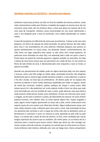 26
Atividade realizada em 22/10/15 – Encontro com Algozes
Conforme nosso Guia já havia nos dito no final do trabalho da semana anterior, nesta
noite retornaríamos então para finalizar o trabalho de resgate no mesmo local. Ao nos
encontrar nesta noite, ele nos lembrou disso, e disse que desta vez iriamos até lá em
uma nave de transporte. Solicitou nossa concentração em nos sentir adentrando a
nave e nos dirigindo para o local já conhecido: uma cidade abandonada no umbral
médio.
A nave de transporte era diferente de outras que já estivemos. Tratava-se de uma nave
pequena, em forma de cápsula de metal escovado. As portas abriram dos dois lados
para cima e nos acomodamos em uma poltrona individual pequena que parecia se
ajustar perfeitamente no nosso corpo, nos deixando ‘presos’ confortavelmente. No
chão havia um lugar especifico para apoiar os pés como uma rampa pequena. As
poltronas eram alinhadas em duas filas, nos deixando lado a lado em pares e bem à
frente havia um painel de controle pequeno e alguém sentado no meio dele. Em toda
a lateral da nave havia visores que nos permitiam ver o lado de fora. Eu me sentei na
fileira do lado direito da nave. E observando pelo visor enquanto a nave se movia, vi
apenas escuridão.
Quando nos aproximamos da cidade, pude ver alguns destroços dela, em tons opacos
e escuros, como uma foto antiga ou efeito sépia, amarelado estranho. Nos dirigimos
diretamente para o mesmo lugar aonde havíamos estado e a nave adentrou a caverna
e foi até o fundo, no local que já conhecíamos. Ali dentro pude ver os espaços das
cavernas já abertas e havia muitos destroços espalhados por todos os lugares, restos
de metal das correntes, madeira, pedras, pedaços de roupas e coisas assim. Mas
estava escuro lá e não podíamos ver muito adiante então o Guia nos disse que tudo
seria iluminado por uma luz emitida da nave e assim, pude observar mais para dentro
onde estavam ainda presos muitos seres sofredores. O Guia nos informou para iniciar
o resgate, sai da nave e comecei o auxilio, do lado direito da caverna. Os seres tinham
aspecto humano, com cabelos ralos, às vezes apenas alguns fios, roupas rasgadas e
sujas, alguns muito magros aparecendo os ossos sob a pele, outros ainda piores com
aspecto quase de uma caveira com olhos bem fundos. Alguns balbuciavam coisas sem
nexo, todos estavam sujos e olhavam para cima, para o vazio. Sob orientação do Guia
me aproximei das correntes e com o toque da minha mão elas se desfaziam como se
derretessem e sumissem e assim eu retirava os seres apoiando-os pela mão ou pelo
braço, e os levava até a parte de fora da caverna. Lá fora, eram auxiliados por outros
amigos espirituais do socorro que os recebiam. De minha parte, eu os levava até lá e
retornava para a caverna para buscar outros. Notei que desta vez não consegui ver
nossas roupas como de costume, via apenas um avental que eu tinha preso na cintura,
muito brilhante, bem bonito e delicado com uma cor beige claro. Outro companheiro
 