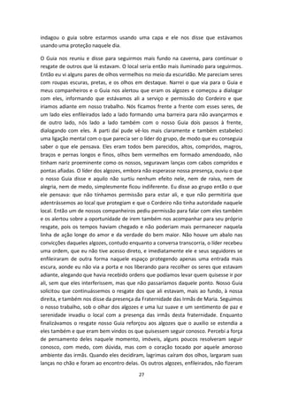 27
indagou o guia sobre estarmos usando uma capa e ele nos disse que estávamos
usando uma proteção naquele dia.
O Guia nos reuniu e disse para seguirmos mais fundo na caverna, para continuar o
resgate de outros que lá estavam. O local seria então mais iluminado para seguirmos.
Então eu vi alguns pares de olhos vermelhos no meio da escuridão. Me pareciam seres
com roupas escuras, pretas, e os olhos em destaque. Narrei o que via para o Guia e
meus companheiros e o Guia nos alertou que eram os algozes e começou a dialogar
com eles, informando que estávamos ali a serviço e permissão do Cordeiro e que
iriamos adiante em nosso trabalho. Nós ficamos frente a frente com esses seres, de
um lado eles enfileirados lado a lado formando uma barreira para não avançarmos e
de outro lado, nós lado a lado também com o nosso Guia dois passos à frente,
dialogando com eles. A parti daí pude vê-los mais claramente e também estabeleci
uma ligação mental com o que parecia ser o líder do grupo, de modo que eu conseguia
saber o que ele pensava. Eles eram todos bem parecidos, altos, compridos, magros,
braços e pernas longos e finos, olhos bem vermelhos em formado amendoado, não
tinham nariz proeminente como os nossos, seguravam lanças com cabos compridos e
pontas afiadas. O líder dos algozes, embora não esperasse nossa presença, ouviu o que
o nosso Guia disse e aquilo não surtiu nenhum efeito nele, nem de raiva, nem de
alegria, nem de medo, simplesmente ficou indiferente. Eu disse ao grupo então o que
ele pensava: que não tínhamos permissão para estar ali, e que não permitiria que
adentrássemos ao local que protegiam e que o Cordeiro não tinha autoridade naquele
local. Então um de nossos companheiros pediu permissão para falar com eles também
e os alertou sobre a oportunidade de irem também nos acompanhar para seu próprio
resgate, pois os tempos haviam chegado e não poderiam mais permanecer naquela
linha de ação longe do amor e da verdade do bem maior. Não houve um abalo nas
convicções daqueles algozes, contudo enquanto a conversa transcorria, o líder recebeu
uma ordem, que eu não tive acesso direto, e imediatamente ele e seus seguidores se
enfileiraram de outra forma naquele espaço protegendo apenas uma entrada mais
escura, aonde eu não via a porta e nos liberando para recolher os seres que estavam
adiante, alegando que havia recebido ordens que podíamos levar quem quisesse ir por
ali, sem que eles interferissem, mas que não passaríamos daquele ponto. Nosso Guia
solicitou que continuássemos o resgate dos que ali estavam, mais ao fundo, à nossa
direita, e também nos disse da presença da Fraternidade das Irmãs de Maria. Seguimos
o nosso trabalho, sob o olhar dos algozes e uma luz suave e um sentimento de paz e
serenidade invadiu o local com a presença das irmãs desta fraternidade. Enquanto
finalizávamos o resgate nosso Guia reforçou aos algozes que o auxilio se estendia a
eles também e que eram bem vindos os que quisessem seguir conosco. Percebi a força
de pensamento deles naquele momento, imóveis, alguns poucos resolveram seguir
conosco, com medo, com dúvida, mas com o coração tocado por aquele amoroso
ambiente das irmãs. Quando eles decidiram, lagrimas caíram dos olhos, largaram suas
lanças no chão e foram ao encontro delas. Os outros algozes, enfileirados, não fizeram
 