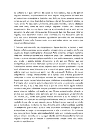 30
ela se fechar e vi que o corredor de acesso era muito estreito, mas isso foi por um
pequeno momento, e quando estava no meio daquela situação toda dos seres nos
atirando coisas e nosso Guia se dirigindo a eles de forma firme e amorosa ao mesmo
tempo, eu senti um misto de piedade e alegria por estar ali. Comecei sorrir a todos, e a
rezar a oração Pai Nosso como um mantra, várias vezes repetidas, e olhava a todos os
seres com amor, como se fosse crianças pequenas fazendo uma travessura
inconsequente. Aos poucos alguns foram se aproximando de nós e senti até me
abraçarem na altura das minhas pernas. Então nosso Guia nos disse para iniciar os
resgates, e que deveríamos levar os seres socorridos para fora da caverna. Como da
outra vez, outras entidades socorristas aguardavam para colocá-los em transporte
adequado. E assim eu fui fazendo, várias vezes, entrando e saindo com os seres que
estavam sendo resgatados.
O Guia nos solicitou então para imaginarmos a figura do Cristo a iluminar o local.
Quando eu fiz isso, consegui apenas visualizar a imagem como um quadro, não foi uma
visualização de como se Ele próprio estivesse ali. Achei estranho a principio, mas talvez
fosse essa a forma que os seres que ali estavam aptos a ver. E então se destacou um
dos seres que era o responsável por aquele local, que aprisionava muitos, e depois de
uma oração e pedido dirigido diretamente a ele por um Mentor que nos
acompanhava, dizendo que libertasse aqueles que ali estavam e os deixasse ir, ele
ficou bastante nervoso e firme no seu proposito de não permitir que saíssem. Eu pude
sentir diretamente seus pensamentos e transmiti ao grupo quando ele disse que
poderia existir um momento de partir, mas não seria aquele! Então um de nossos
companheiros se dirigiu amorosamente a ele e explicou sobre a chance que estavam
tendo, ele e os outros ali, e após alguns instantes, ele começou a se manifestar através
de outro de nossos companheiros do grupo e estabeleceu-se um diálogo de auxilio ali.
A principio achei estranho, pois imediatamente foi como se cortassem a conexão
minha com ele, e eu já não sabia mais o que ele sentia. Fiquei alguns instantes
prestando atenção na conversa e imaginei que talvez eu não estivesse apta a continuar
aquela etapa do trabalho, pedi auxilio ao meu Mentor, retomei minhas vibrações e
orações para sustentação. Então comecei a perceber a presença de um ser elevado,
uma mulher, alta, bonita, com grande firmeza emocional e eu me conectei a ela
sabendo de suas intenções em se dirigir àquele ser que ali estava se manifestando, na
condição de sua mãe em vida passada. Apesar de ficar insegura quanto à permissão
para a manifestação mediúnica no nosso trabalho, senti o chacra cardíaco pulsando
tão fortemente que não havia dúvidas sobre o que fazer e durante o diálogo que eu
acompanhava, ao surgir a primeira oportunidade, a mãe se manifestou. Foi realmente
uma conversa firme, franca e abençoada pelo Pai, e não sem hesitação, aquele ser se
abriu às bênçãos e decidiu por si só, seguir adiante, permitindo dessa forma inúmeros
resgates daqueles que ali estavam o acompanhando também como seus servos,
seguidores e prisioneiros.
 