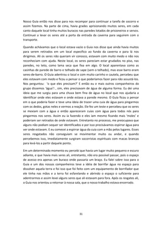 31
Nosso Guia então nos disse para nos recompor para continuar a tarefa de socorro e
assim fizemos. Na parte de cima, havia grades aprisionando muitos seres, em cada
canto daquele local tinha muitos buracos nas paredes lotados de prisioneiros e servos.
Continuei a levar os seres até a porta da entrada da caverna para seguirem com o
transporte.
Quando achávamos que o local estava vazio o Guia nos disse que ainda havia muitos
para serem retirados em um local especifico ao fundo da caverna e para lá nos
dirigimos. Ali os seres não queriam vir conosco, estavam com muito medo e não nos
reconheciam com ajuda. Neste local, os seres pareciam estar grudados no piso, nas
paredes, no teto, como lama seca que fixa em algo. O local aparentava como as
casinhas de parede de barro e telhado de sape (sem o telhado), mas esse barro eram
seres-de-barro. O Guia adentrou o local e com muito carinho e cautela, percebeu que
eles estavam com medo e ficou a pensar o que poderíamos fazer para não assustá-los.
Nos perguntou: ‘o que eles precisam?’ E então eu e mais outros companheiros do
grupo dissemos ‘água’! , sim, eles precisavam de água de alguma forma. Eu dei uma
ideia que me surgiu para uma chuva bem fina de água no local que nos ajudaria a
identificar onde eles estavam e onde estava a parede mesmo. O Guia ficou a pensar
em o que poderia fazer e teve uma ideia de trazer uma cuia de água para pingarmos
com os dedos, gotas neles e vermos a reação. Ele fez um teste e percebeu que os seres
se mexiam com a água e então apareceram cuias com água para todos nós para
pingarmos nos seres. Assim eu ia fazendo e eles iam mesmo ficando mais ‘moles’ e
poderiam ser retirados de onde estavam. Entretanto no processo, me preocupava que
alguns não podiam sequer ser identificados e por isso precisávamos espirrar água para
ver onde estavam. E eu comecei a espirrar água da cuia com a mão pelos lugares. Esses
seres resgatados não conseguiam se movimentar muito ou andar, e quando
percebemos isso, imediatamente surgiram socorristas espirituais com macas brancas
para levá-los a partir daquele ponto.
Em um determinado momento eu percebi que havia um lugar muito pequeno e escuro
adiante, e que havia mais seres ali, entretanto, não era possível passar, pois o espaço
de acesso era apenas um buraco onde passaria um braço. Eu falei sobre isso para o
Guia e um dos nossos companheiros teve a idéia de borrifar água no espaço para
dissolver aquela terra e foi isso que foi feito com um equipamento de borrifador que
ele tinha nas mãos e a terra foi esfarelando e abrindo o espaço o suficiente para
adentrarmos e assim levei alguns seres que ali estavam para fora. Após os resgates ali,
o Guia nos orientou a retornar à nossa sala, que o nosso trabalho estava encerrado.
 
