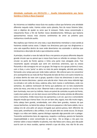 32
Atividade realizada em 05/11/15 – Auxílo Interplanetário aos Seres
Sombra e Visita à Nave Espacial
Ao iniciarmos os trabalhos nosso Guia nos saudou e disse que faríamos uma atividade
diferente naquela noite. Iriamos visitar outro planeta, fora do nosso Sistema Solar,
com o objetivo de ajudar os seres que lá estavam. Pediu nossa concentração e
relaxamento físico a fim de facilitar nosso desdobramento. Reforçou que bastaria
apresentarmos nossos mais sinceros sentimentos de amor ao próximo para
realizarmos a tarefa de auxilio.
Nos explicou que iriamos em uma nave, e que deveríamos mentalizar a nave aonde já
havíamos estado outras vezes. E depois nos direcionou para que nos dirigíssemos a
uma sala específica dentro da nave onde deveríamos nos acomodar e solicitou que
iniciássemos a descrição de tudo o que estávamos vendo.
A princípio, visualizei a nave do lado de fora e me parecia um pouco diferente daquela
grande circular que eu pensei que o nosso Guia havia se referido no começo. Ela era
circular na parte da frente apenas e tinha uma parte mais alongada atrás. Tive
novamente aquela sensação que senti em exercícios anteriores, que eu estava
flutuando e não conseguia me unir ao grupo. De longe eu via o grupo próximo à nave,
com o Guia, e uma ‘porta’ se abriu no meio da parte alongada, abrindo para baixo,
formando uma rampa para por onde todos subiram. Me esforcei para me concentrar
ali e acompanhá-los ao invés de ficar flutuando do lado de fora e em outro instante eu
já estava dentro da nave com o grupo, quando o Guia nos direcionava à outra sala,
como ele mesmo descreveu : parece uma sala de estar. Havia uma mesa redonda logo
na entrada e em volta da mesa, cadeiras altas, bem macias e confortáveis, onde nos
sentamos. As cadeiras reclinavam de forma que podíamos ver no teto exatamente
acima da mesa, uma tela ou visor. Observei toda a sala que parecia ser circular e era
bem iluminada, mas com luz indireta. Havia um painel de controles na parte da frente,
e pelo visor podia ver um céu bem escuro com brilhos de muitas estrelas de diferentes
cores e tamanhos. Então nosso Guia nos apresentou a um ser, que era o comandante
daquela missão que iríamos fazer. Era um ser bem alto, esguio, mas não muito magro,
tinha cabeça bem grande, arredondada, com olhos bem grandes, maiores do que
nossas bochechas, na lateral da cabeça. A testa era pequena e não havia cabelo, mas a
cabeça era de uma pele um pouco enrugada que parecia grossa, bem diferente da
nossa pele, semelhante a dos anfíbios. A cor da pele dele era verde escura. Os braços
longos e as mãos sem dedos, apenas distingui separado algo parecido com o polegar.
Transmitia sentimentos bons de segurança, respeito e confiança, parecia ter bastante
responsabilidade e estar concentrado no que fazia. Ele se dirigiu a nós para nos
orientar sobre o nosso trabalho no planeta, mas não falava com a boca, pois não pude
ouvi-lo com os meus ouvidos, apenas entendi o que ele dizia, mas não foi de uma
 