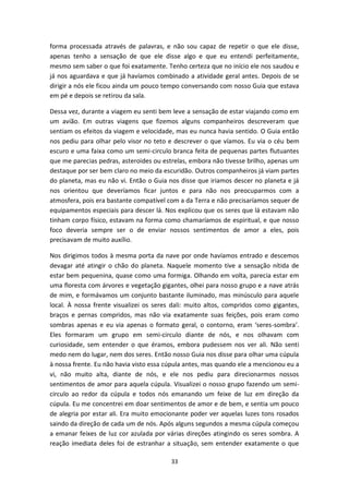 33
forma processada através de palavras, e não sou capaz de repetir o que ele disse,
apenas tenho a sensação de que ele disse algo e que eu entendi perfeitamente,
mesmo sem saber o que foi exatamente. Tenho certeza que no início ele nos saudou e
já nos aguardava e que já havíamos combinado a atividade geral antes. Depois de se
dirigir a nós ele ficou ainda um pouco tempo conversando com nosso Guia que estava
em pé e depois se retirou da sala.
Dessa vez, durante a viagem eu senti bem leve a sensação de estar viajando como em
um avião. Em outras viagens que fizemos alguns companheiros descreveram que
sentiam os efeitos da viagem e velocidade, mas eu nunca havia sentido. O Guia então
nos pediu para olhar pelo visor no teto e descrever o que víamos. Eu via o céu bem
escuro e uma faixa como um semi-circulo branca feita de pequenas partes flutuantes
que me parecias pedras, asteroides ou estrelas, embora não tivesse brilho, apenas um
destaque por ser bem claro no meio da escuridão. Outros companheiros já viam partes
do planeta, mas eu não vi. Então o Guia nos disse que iriamos descer no planeta e já
nos orientou que deveríamos ficar juntos e para não nos preocuparmos com a
atmosfera, pois era bastante compatível com a da Terra e não precisaríamos sequer de
equipamentos especiais para descer lá. Nos explicou que os seres que lá estavam não
tinham corpo físico, estavam na forma como chamaríamos de espiritual, e que nosso
foco deveria sempre ser o de enviar nossos sentimentos de amor a eles, pois
precisavam de muito auxílio.
Nos dirigimos todos à mesma porta da nave por onde havíamos entrado e descemos
devagar até atingir o chão do planeta. Naquele momento tive a sensação nítida de
estar bem pequenina, quase como uma formiga. Olhando em volta, parecia estar em
uma floresta com árvores e vegetação gigantes, olhei para nosso grupo e a nave atrás
de mim, e formávamos um conjunto bastante iluminado, mas minúsculo para aquele
local. À nossa frente visualizei os seres dali: muito altos, compridos como gigantes,
braços e pernas compridos, mas não via exatamente suas feições, pois eram como
sombras apenas e eu via apenas o formato geral, o contorno, eram ‘seres-sombra’.
Eles formaram um grupo em semi-circulo diante de nós, e nos olhavam com
curiosidade, sem entender o que éramos, embora pudessem nos ver ali. Não senti
medo nem do lugar, nem dos seres. Então nosso Guia nos disse para olhar uma cúpula
à nossa frente. Eu não havia visto essa cúpula antes, mas quando ele a mencionou eu a
vi, não muito alta, diante de nós, e ele nos pediu para direcionarmos nossos
sentimentos de amor para aquela cúpula. Visualizei o nosso grupo fazendo um semi-
circulo ao redor da cúpula e todos nós emanando um feixe de luz em direção da
cúpula. Eu me concentrei em doar sentimentos de amor e de bem, e sentia um pouco
de alegria por estar ali. Era muito emocionante poder ver aquelas luzes tons rosados
saindo da direção de cada um de nós. Após alguns segundos a mesma cúpula começou
a emanar feixes de luz cor azulada por várias direções atingindo os seres sombra. A
reação imediata deles foi de estranhar a situação, sem entender exatamente o que
 