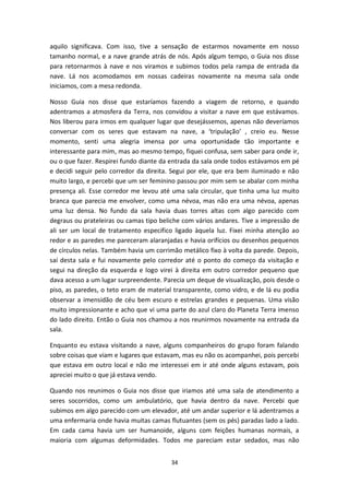 34
aquilo significava. Com isso, tive a sensação de estarmos novamente em nosso
tamanho normal, e a nave grande atrás de nós. Após algum tempo, o Guia nos disse
para retornarmos à nave e nos viramos e subimos todos pela rampa de entrada da
nave. Lá nos acomodamos em nossas cadeiras novamente na mesma sala onde
iniciamos, com a mesa redonda.
Nosso Guia nos disse que estaríamos fazendo a viagem de retorno, e quando
adentramos a atmosfera da Terra, nos convidou a visitar a nave em que estávamos.
Nos liberou para irmos em qualquer lugar que desejássemos, apenas não deveríamos
conversar com os seres que estavam na nave, a ‘tripulação’ , creio eu. Nesse
momento, senti uma alegria imensa por uma oportunidade tão importante e
interessante para mim, mas ao mesmo tempo, fiquei confusa, sem saber para onde ir,
ou o que fazer. Respirei fundo diante da entrada da sala onde todos estávamos em pé
e decidi seguir pelo corredor da direita. Segui por ele, que era bem iluminado e não
muito largo, e percebi que um ser feminino passou por mim sem se abalar com minha
presença ali. Esse corredor me levou até uma sala circular, que tinha uma luz muito
branca que parecia me envolver, como uma névoa, mas não era uma névoa, apenas
uma luz densa. No fundo da sala havia duas torres altas com algo parecido com
degraus ou prateleiras ou camas tipo beliche com vários andares. Tive a impressão de
ali ser um local de tratamento especifico ligado àquela luz. Fixei minha atenção ao
redor e as paredes me pareceram alaranjadas e havia orifícios ou desenhos pequenos
de círculos nelas. Também havia um corrimão metálico fixo à volta da parede. Depois,
saí desta sala e fui novamente pelo corredor até o ponto do começo da visitação e
segui na direção da esquerda e logo virei à direita em outro corredor pequeno que
dava acesso a um lugar surpreendente. Parecia um deque de visualização, pois desde o
piso, as paredes, o teto eram de material transparente, como vidro, e de lá eu podia
observar a imensidão de céu bem escuro e estrelas grandes e pequenas. Uma visão
muito impressionante e acho que vi uma parte do azul claro do Planeta Terra imenso
do lado direito. Então o Guia nos chamou a nos reunirmos novamente na entrada da
sala.
Enquanto eu estava visitando a nave, alguns companheiros do grupo foram falando
sobre coisas que viam e lugares que estavam, mas eu não os acompanhei, pois percebi
que estava em outro local e não me interessei em ir até onde alguns estavam, pois
apreciei muito o que já estava vendo.
Quando nos reunimos o Guia nos disse que iriamos até uma sala de atendimento a
seres socorridos, como um ambulatório, que havia dentro da nave. Percebi que
subimos em algo parecido com um elevador, até um andar superior e lá adentramos a
uma enfermaria onde havia muitas camas flutuantes (sem os pés) paradas lado a lado.
Em cada cama havia um ser humanoide, alguns com feições humanas normais, a
maioria com algumas deformidades. Todos me pareciam estar sedados, mas não
 