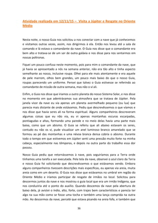 36
Atividade realizada em 12/11/15 – Visita a Júpiter e Resgate no Oriente
Médio
Nesta noite, o nosso Guia nos solicitou a nos conectar com a nave que já conhecemos
e visitamos outras vezes, assim, nos dirigirmos à ela. Então nos levou até a sala de
comando e lá estava o comandante da nave. O Guia nos disse que o comandante era
bem alto e tratava-se de um ser de outra galáxia e nos disse para nos sentarmos em
nossas poltronas.
Fiquei um pouco confusa neste momento, pois para mim o comandante da nave, que
já havia se apresentado a nós na semana anterior, não era tão alto e tinha aspecto
semelhante ao nosso, inclusive roupa. Olhei para ele mais atentamente e era aquele
de pele marrom, olhos bem grandes, um pouco mais baixo do que o nosso Guia,
roupas parecendo um uniforme. Pensei que talvez o Guia estivesse se referindo ao
comandante de missão de outra semana, mas não o vi ali.
Enfim, o Guia nos disse que iriamos a outro planeta do nosso Sistema Solar, e nos disse
no momento em que adentrávamos sua atmosfera que se tratava de Júpiter. Pela
janela visor da nave eu via apenas um planeta avermelhado pequeno (ou lua) que
parecia mais distante de onde estávamos. Pediu que descrevêssemos o que víamos e
nos disse que havia seres ali na forma espiritual. Alguns companheiros descreveram
algumas coisas que eu não via, eu vi apenas montanhas escuras escarpadas,
pontiagudas e altas, formando uma parede e no meio delas havia uma parte mais
baixa, como que um abismo. O Guia se referiu que ali abaixo estavam os seres,
contudo eu não os vi, pude visualizar um anel luminoso branco amarelado que se
formou ao pé das montanhas e uma névoa branca densa cobria o abismo. Durante
todo o tempo em que estivemos em Júpiter senti uma pressão muito forte na minha
cabeça, especialmente nas têmporas, e depois na outra parte do trabalho essa dor
passou.
Nosso Guia pediu que retornássemos à nave, pois seguiríamos para a Terra onde
tínhamos uma tarefa a ser executada. Pela tela da nave, observei o azul claro da Terra
e nosso Guia foi solicitando que descrevêssemos o que estávamos vendo. Embora
alguns companheiros tivessem descrições mais especificas, eu apenas via areia, muita
areia como em um deserto. O Guia nos disse que estávamos no umbral em região do
Oriente Médio e iríamos participar de resgate de irmãos no local. Solicitou para
descermos juntos da nave e nos mostrou o guia local que era um irmão Indígena, que
nos conduziria até o ponto do auxílio. Quando descemos da nave pela abertura de
baixo dela, já avistei o índio, alto, forte, com trajes bem característicos e parecia ter
algo na sua mão como se fosse uma tocha e também uma lança comprida na outra
mão. Ao descermos da nave, percebi que estava pisando na areia fofa, e também que
 