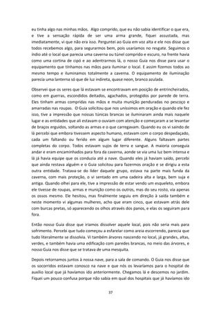 37
eu tinha algo nas minhas mãos. Algo comprido, que eu não sabia identificar o que era,
e tive a sensação rápida de ser uma arma grande, fiquei assustada, mas
imediatamente, vi que não era isso. Perguntei ao Guia em voz alta e ele nos disse que
todos recebemos algo, para segurarmos bem, pois usaríamos no resgate. Seguimos o
índio até o local que parecia uma caverna ou túnel comprido e escuro, na frente havia
como uma cortina de cipó e ao adentrarmos lá, o nosso Guia nos disse para usar o
equipamento que tínhamos nas mãos para iluminar o local. E assim fizemos todos ao
mesmo tempo e iluminamos totalmente a caverna. O equipamento de iluminação
parecia uma lanterna só que de luz indireta, quase neon, branco azulada.
Observei que os seres que lá estavam se encontravam em posição de entrincheirados,
como em guerras, escondidos deitados, agachados, protegidos por parede de terra.
Eles tinham armas compridas nas mãos e muita munição penduradas no pescoço e
amarradas nas roupas. O Guia solicitou que nos uníssimos em oração e quando ele fez
isso, tive a impressão que nossas túnicas brancas se iluminaram ainda mais naquele
lugar e as entidades que ali estavam o ouviam com atenção e começaram a se levantar
de braços erguidos, soltando as armas e o que carregavam. Quando eu os vi saindo de
lá percebi que embora tivessem aspecto humano, estavam com o corpo despedaçado,
cada um faltando ou ferido em algum lugar diferente. Alguns faltavam partes
completas do corpo. Todos estavam sujos de terra e sangue. A maioria conseguia
andar e eram encaminhados para fora da caverna, aonde se via uma luz bem intensa e
lá já havia equipe que os conduzia até a nave. Quando eles já haviam saído, percebi
que ainda restava alguém e o Guia solicitou para fazermos oração e se dirigiu a esta
outra entidade. Tratava-se do líder daquele grupo, estava na parte mais funda da
caverna, com mais proteção, o vi sentado em uma cadeira alta e larga, bem suja e
antiga. Quando olhei para ele, tive a impressão de estar vendo um esqueleto, embora
ele tivesse de roupas, armas e munição como os outros, mas do seu rosto, via apenas
os ossos mesmo. Ele hesitou, mas finalmente seguiu em direção à saída também e
neste momento vi algumas mulheres, acho que eram cinco, que estavam atrás dele
com burcas pretas, só aparecendo os olhos através dos panos, e elas os seguiram para
fora.
Então nosso Guia disse que iriamos dissolver aquele local, pois não seria mais para
sofrimento. Percebi que tudo começou a esfarelar como areia escorrendo, parecia que
tudo literalmente se dissolvia. Vi também árvores nascendo no local, já grandes, altas,
verdes, e também havia uma edificação com paredes brancas, no meio das árvores, e
nosso Guia nos disse que se tratava de uma mesquita.
Depois retornamos juntos à nossa nave, para a sala de comando. O Guia nos disse que
os socorridos estavam conosco na nave e que nós os levaríamos para o hospital de
auxilio local que já havíamos ido anteriormente. Chegamos lá e descemos no jardim.
Fiquei um pouco confusa porque não sabia em qual dos hospitais que já havíamos ido
 