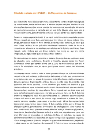 39
Atividade realizada em 19/11/15 – Os Mensageiros da Esperança
Esse trabalho foi muito especial para mim, pois conforme combinado com nosso grupo
de trabalhadores, nesta noite eu seria a médium responsável pela transmissão das
informações do nosso Guia, com o objetivo de treinamento e aprendizado. Me sentia
ao mesmo tempo ansiosa e tranquila, por um lado tinha dúvidas sobre estar apta a
realizar esse trabalho, por outro sentia confiança e alegria por ter essa oportunidade.
Durante a nossa preparação inicial já me senti mais fortemente conectada ao meu
Mentor e depois ao nosso Guia. A sensação que tive, foi que ele estava atrás de mim,
em pé, com as duas mãos nos meus ombros, e ele me parecia tranquilo, ao passo que
meu chacra cardíaco estava pulsando fortemente! Momentos antes de iniciar a
comunicação, foi como se eu recebesse um relatório geral de tudo que iriamos fazer
naquela noite. Embora por um breve instante tive receio de que era minha
imaginação, eu logo percebi que era real, parte do trabalho.
Ao mesmo tempo em que eu transmitia as palavras do nosso Guia, eu continuava a ver
as situações como participante. Durante o trabalho, poucas coisas me foram
transmitidas a mais pelo contato direto com o Guia, na minha conexão com ele. A
maioria foi vivenciada como eu sendo participante mesmo, como nas atividades
anteriores.
Inicialmente o Guia saudou a todos e disse que realizaríamos um trabalho diferente
naquela noite, pois seriamos os Mensageiros da Esperança. Pediu para nos concentrar
e mentalizar mais uma vez a nave de transporte onde já havíamos estado outras vezes.
Convidou para nos dirigirmos até a entrada da nave e então à sala de comando e nos
posicionar em nossos assentos. Ali nos informou que iriamos nos deslocar e que
devíamos observar o que estávamos vendo através das telas laterais e no alto do teto.
Estávamos bem próximos do nosso planeta Terra, eu pude ver nas telas a cor azul
clara, partes brancas como as nuvens e no lado que vi estava claro, era dia. O Guia nos
chamou a atenção para o que mais estávamos vendo ali. E então eu observei algumas
nuvens mais escuras em pontos localizados. Algo semelhante a nuvens de chuva,
quando parecem pesadas, cinza-escuro e prestes a cair. Vários dos companheiros
descreveram essas formas desse modo. O Guia explicou então que se tratava de
energias negativas, perturbadoras, provenientes de emanações dos seres viventes na
Terra. Acrescentou ainda que essas nuvens poderiam alcançar dimensões gigantescas,
dependendo das vibrações liberadas no local, e pediu que observássemos como elas
eram diferentes em proporções em cada lugar. De fato, em cada lugar ou espaço no
continente era um tamanho especifico, em alguns havia poucas espaçadas e pequenas,
outras eram gigantescas que dava a impressão que formariam uma sombra, impedindo
o sol de passar por ela (mas isso não acontecia). O Guia continuou então a explicação
 