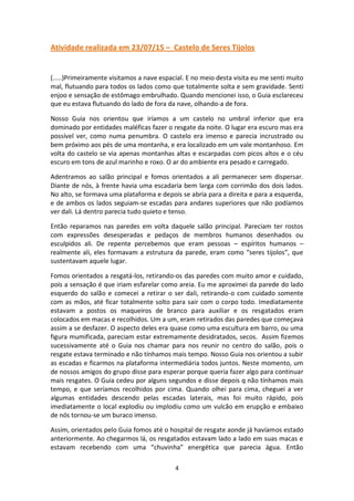4
Atividade realizada em 23/07/15 – Castelo de Seres Tijolos
(.....)Primeiramente visitamos a nave espacial. E no meio desta visita eu me senti muito
mal, flutuando para todos os lados como que totalmente solta e sem gravidade. Senti
enjoo e sensação de estômago embrulhado. Quando mencionei isso, o Guia esclareceu
que eu estava flutuando do lado de fora da nave, olhando-a de fora.
Nosso Guia nos orientou que iríamos a um castelo no umbral inferior que era
dominado por entidades maléficas fazer o resgate da noite. O lugar era escuro mas era
possível ver, como numa penumbra. O castelo era imenso e parecia incrustrado ou
bem próximo aos pés de uma montanha, e era localizado em um vale montanhoso. Em
volta do castelo se via apenas montanhas altas e escarpadas com picos altos e o céu
escuro em tons de azul marinho e roxo. O ar do ambiente era pesado e carregado.
Adentramos ao salão principal e fomos orientados a ali permanecer sem dispersar.
Diante de nós, à frente havia uma escadaria bem larga com corrimão dos dois lados.
No alto, se formava uma plataforma e depois se abria para a direita e para a esquerda,
e de ambos os lados seguiam-se escadas para andares superiores que não podíamos
ver dali. Lá dentro parecia tudo quieto e tenso.
Então reparamos nas paredes em volta daquele salão principal. Pareciam ter rostos
com expressões desesperadas e pedaços de membros humanos desenhados ou
esculpidos ali. De repente percebemos que eram pessoas – espíritos humanos –
realmente ali, eles formavam a estrutura da parede, eram como “seres tijolos”, que
sustentavam aquele lugar.
Fomos orientados a resgatá-los, retirando-os das paredes com muito amor e cuidado,
pois a sensação é que iriam esfarelar como areia. Eu me aproximei da parede do lado
esquerdo do salão e comecei a retirar o ser dali, retirando-o com cuidado somente
com as mãos, até ficar totalmente solto para sair com o corpo todo. Imediatamente
estavam a postos os maqueiros de branco para auxiliar e os resgatados eram
colocados em macas e recolhidos. Um a um, eram retirados das paredes que começava
assim a se desfazer. O aspecto deles era quase como uma escultura em barro, ou uma
figura mumificada, pareciam estar extremamente desidratados, secos. Assim fizemos
sucessivamente até o Guia nos chamar para nos reunir no centro do salão, pois o
resgate estava terminado e não tínhamos mais tempo. Nosso Guia nos orientou a subir
as escadas e ficarmos na plataforma intermediária todos juntos. Neste momento, um
de nossos amigos do grupo disse para esperar porque queria fazer algo para continuar
mais resgates. O Guia cedeu por alguns segundos e disse depois q não tínhamos mais
tempo, e que seríamos recolhidos por cima. Quando olhei para cima, cheguei a ver
algumas entidades descendo pelas escadas laterais, mas foi muito rápido, pois
imediatamente o local explodiu ou implodiu como um vulcão em erupção e embaixo
de nós tornou-se um buraco imenso.
Assim, orientados pelo Guia fomos até o hospital de resgate aonde já havíamos estado
anteriormente. Ao chegarmos lá, os resgatados estavam lado a lado em suas macas e
estavam recebendo com uma “chuvinha” energética que parecia água. Então
 