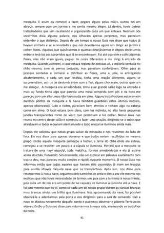 41
mesquita. E assim eu comecei a fazer, pegava alguns pelas mãos, outros dei um
abraço, sempre com um sorriso e me sentia mesmo alegre. Lá dentro, havia outros
trabalhadores que iam recebendo e organizando cada um que entrava. Nenhum dos
socorridos dizia alguma palavra, nos olhavam apenas perplexos, mas pareciam
entender o que dizíamos. Depois de um tempo o nosso Guia nos disse que todos já
haviam entrado e se acomodado e que nós deveríamos agora nos dirigir ao jardim e
colher flores. Aquelas que quiséssemos e quantas desejássemos e depois deveríamos
entrar e levá-las aos socorridos que lá se encontravam. Fui até o jardim e colhi algumas
flores, elas não eram iguais, peguei de cores diferentes e me dirigi à entrada da
mesquita. Quando adentrei, vi que estava repleta de pessoas ali, a maioria sentada no
chão mesmo, com as pernas cruzadas, mas pareciam confortáveis. Olhei para as
pessoas sentadas e comecei a distribuir as flores, uma a uma, ia entregando
aleatoriamente, e cada um que recebia, tinha uma reação diferente, alguns se
surpreendiam, outros de deslumbravam com a flor, alguns choravam, outros queriam
me abraçar. A mesquita era arredondada, tinha esse grande salão logo na entrada e
mais ao fundo tinha algo que parecia uma mesa comprida sem pés e na hora me
pareceu com um altar, mas não havia nada em cima. Alguns trabalhadores estavam em
diversos pontos da mesquita e lá havia também guardiões estes últimos imóveis,
apenas observando tudo e todos, pareciam bem atentos e tinham algo na cabeça
como um elmo. O local estava bem claro, com luz indireta, no alto havia pequenas
janelas transparentes como de vidro que permitiam a luz entrar. Nosso Guia nos
reuniu no centro deste salão e começou a fazer uma oração, dirigindo-se a todos que
ali estavam e todos o ouviam atentamente e todo o local se iluminou ainda mais.
Depois ele solicitou que nosso grupo saísse da mesquita e nos reunimos do lado de
fora. Ele nos disse para apenas observar e que todos seriam recolhidos no mesmo
grupo. Então aquela mesquita começou a fechar, a terra do chão onde ela estava,
começou a se revolver um pouco e a cúpula se iluminou. Percebi que a mesquita se
tratava de uma nave espacial, toda metálica, formas arredondadas e ela já estava
acima do chão, flutuando. Sinceramente, não sei explicar em palavras exatamente com
isso se deu, mas pareceu muito simples e rápido naquele momento. O nosso Guia nos
informou então que todos aqueles que haviam sido socorridos já iriam ser levados
para auxilio através daquela nave que os transportava. Após isso, nos disse para
retornarmos à nossa nave, seguimos pelo caminho de areia e desta vez ele mesmo nos
explicou que não havia necessidade de termos um guia com a lanterna à nossa frente,
pois cada um de nós era um ponto de luz capazes de iluminar o caminho até a nave. E
foi isso mesmo que eu vi, como se cada um do nosso grupo tivesse as túnicas brancas
mais brancas ainda, um brilho que iluminava. Nos aproximando da nave, foi possível
observá-la e adentarmos pela porta e nos dirigimos para a sala de comando. Dali a
nave se afastou novamente daquele ponto e pudemos observar o planeta Terra pelos
visores. Então o Guia nos disse para retornarmos à nossa sala, encerrando os trabalhos
da noite.
 