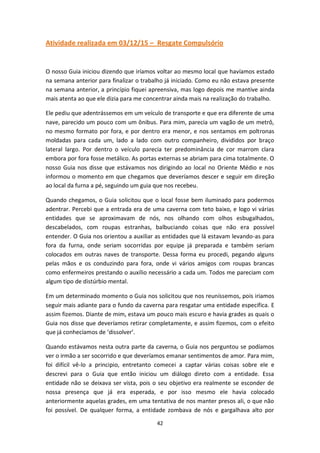 42
Atividade realizada em 03/12/15 – Resgate Compulsório
O nosso Guia iniciou dizendo que iríamos voltar ao mesmo local que havíamos estado
na semana anterior para finalizar o trabalho já iniciado. Como eu não estava presente
na semana anterior, a princípio fiquei apreensiva, mas logo depois me mantive ainda
mais atenta ao que ele dizia para me concentrar ainda mais na realização do trabalho.
Ele pediu que adentrássemos em um veículo de transporte e que era diferente de uma
nave, parecido um pouco com um ônibus. Para mim, parecia um vagão de um metrô,
no mesmo formato por fora, e por dentro era menor, e nos sentamos em poltronas
moldadas para cada um, lado a lado com outro companheiro, divididos por braço
lateral largo. Por dentro o veículo parecia ter predominância de cor marrom clara
embora por fora fosse metálico. As portas externas se abriam para cima totalmente. O
nosso Guia nos disse que estávamos nos dirigindo ao local no Oriente Médio e nos
informou o momento em que chegamos que deveríamos descer e seguir em direção
ao local da furna a pé, seguindo um guia que nos recebeu.
Quando chegamos, o Guia solicitou que o local fosse bem iluminado para podermos
adentrar. Percebi que a entrada era de uma caverna com teto baixo, e logo vi várias
entidades que se aproximavam de nós, nos olhando com olhos esbugalhados,
descabelados, com roupas estranhas, balbuciando coisas que não era possível
entender. O Guia nos orientou a auxiliar as entidades que lá estavam levando-as para
fora da furna, onde seriam socorridas por equipe já preparada e também seriam
colocados em outras naves de transporte. Dessa forma eu procedi, pegando alguns
pelas mãos e os conduzindo para fora, onde vi vários amigos com roupas brancas
como enfermeiros prestando o auxílio necessário a cada um. Todos me pareciam com
algum tipo de distúrbio mental.
Em um determinado momento o Guia nos solicitou que nos reuníssemos, pois iriamos
seguir mais adiante para o fundo da caverna para resgatar uma entidade especifica. E
assim fizemos. Diante de mim, estava um pouco mais escuro e havia grades as quais o
Guia nos disse que deveríamos retirar completamente, e assim fizemos, com o efeito
que já conhecíamos de ‘dissolver’.
Quando estávamos nesta outra parte da caverna, o Guia nos perguntou se podíamos
ver o irmão a ser socorrido e que deveríamos emanar sentimentos de amor. Para mim,
foi difícil vê-lo a principio, entretanto comecei a captar várias coisas sobre ele e
descrevi para o Guia que então iniciou um diálogo direto com a entidade. Essa
entidade não se deixava ser vista, pois o seu objetivo era realmente se esconder de
nossa presença que já era esperada, e por isso mesmo ele havia colocado
anteriormente aquelas grades, em uma tentativa de nos manter presos ali, o que não
foi possível. De qualquer forma, a entidade zombava de nós e gargalhava alto por
 