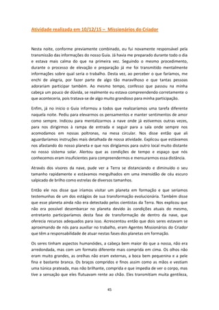 45
Atividade realizada em 10/12/15 – Missionários do Criador
Nesta noite, conforme previamente combinado, eu fui novamente responsável pela
transmissão das informações do nosso Guia. Já havia me preparado durante todo o dia
e estava mais calma do que na primeira vez. Seguindo o mesmo procedimento,
durante o processo de elevação e preparação já me foi transmitido mentalmente
informações sobre qual seria o trabalho. Desta vez, ao perceber o que faríamos, me
enchi de alegria, por fazer parte de algo tão maravilhoso e que tantas pessoas
adorariam participar também. Ao mesmo tempo, confesso que passou na minha
cabeça um pouco de dúvida, se realmente eu estava compreendendo corretamente o
que aconteceria, pois tratava-se de algo muito grandioso para minha participação.
Enfim, já no inicio o Guia informou a todos que realizaríamos uma tarefa diferente
naquela noite. Pediu para elevarmos os pensamentos e manter sentimentos de amor
como sempre. Indicou para mentalizarmos a nave onde já estivemos outras vezes,
para nos dirigirmos à rampa de entrada e seguir para a sala onde sempre nos
acomodamos em nossas poltronas, na mesa circular. Nos disse então que ali
aguardaríamos instruções mais detalhada de nossa atividade. Explicou que estávamos
nos afastando do nosso planeta e que nos dirigíamos para outro local muito distante
no nosso sistema solar. Alertou que as condições de tempo e espaço que nós
conhecemos eram insuficientes para compreendermos e mensurarmos essa distância.
Através dos visores da nave, pude ver a Terra se distanciando e diminuído o seu
tamanho rapidamente e estávamos mergulhados em uma imensidão de céu escuro
salpicado de brilho como estrelas de diversos tamanhos.
Então ele nos disse que iríamos visitar um planeta em formação e que seriamos
testemunhas de um dos estágios de sua transformação evolucionária. Também disse
que esse planeta ainda não era detectado pelos cientistas da Terra. Nos explicou que
não era possível desembarcar no planeta devido às condições atuais do mesmo,
entretanto participaríamos desta fase de transformação de dentro da nave, que
oferecia recursos adequados para isso. Acrescentou então que dois seres estavam se
aproximando de nós para auxiliar no trabalho, eram Agentes Missionários do Criador
que têm a responsabilidade de atuar nestas fases dos planetas em formação.
Os seres tinham aspectos humanóides, a cabeça bem maior do que a nossa, não era
arredondada, mas com um formato diferente mais comprida em cima. Os olhos não
eram muito grandes, as orelhas não eram externas, a boca bem pequenina e a pele
fina e bastante branca. Os braços compridos e finos assim como as mãos e vestiam
uma túnica prateada, mas não brilhante, comprida e que impedia de ver o corpo, mas
tive a sensação que eles flutuavam rente ao chão. Eles transmitiam muita gentileza,
 