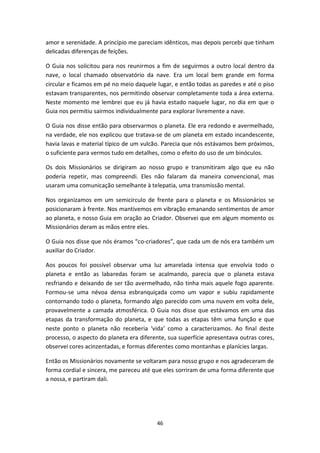 46
amor e serenidade. A princípio me pareciam idênticos, mas depois percebi que tinham
delicadas diferenças de feições.
O Guia nos solicitou para nos reunirmos a fim de seguirmos a outro local dentro da
nave, o local chamado observatório da nave. Era um local bem grande em forma
circular e ficamos em pé no meio daquele lugar, e então todas as paredes e até o piso
estavam transparentes, nos permitindo observar completamente toda a área externa.
Neste momento me lembrei que eu já havia estado naquele lugar, no dia em que o
Guia nos permitiu sairmos individualmente para explorar livremente a nave.
O Guia nos disse então para observarmos o planeta. Ele era redondo e avermelhado,
na verdade, ele nos explicou que tratava-se de um planeta em estado incandescente,
havia lavas e material típico de um vulcão. Parecia que nós estávamos bem próximos,
o suficiente para vermos tudo em detalhes, como o efeito do uso de um binóculos.
Os dois Missionários se dirigiram ao nosso grupo e transmitiram algo que eu não
poderia repetir, mas compreendi. Eles não falaram da maneira convencional, mas
usaram uma comunicação semelhante à telepatia, uma transmissão mental.
Nos organizamos em um semicírculo de frente para o planeta e os Missionários se
posicionaram à frente. Nos mantivemos em vibração emanando sentimentos de amor
ao planeta, e nosso Guia em oração ao Criador. Observei que em algum momento os
Missionários deram as mãos entre eles.
O Guia nos disse que nós éramos “co-criadores”, que cada um de nós era também um
auxiliar do Criador.
Aos poucos foi possível observar uma luz amarelada intensa que envolvia todo o
planeta e então as labaredas foram se acalmando, parecia que o planeta estava
resfriando e deixando de ser tão avermelhado, não tinha mais aquele fogo aparente.
Formou-se uma névoa densa esbranquiçada como um vapor e subiu rapidamente
contornando todo o planeta, formando algo parecido com uma nuvem em volta dele,
provavelmente a camada atmosférica. O Guia nos disse que estávamos em uma das
etapas da transformação do planeta, e que todas as etapas têm uma função e que
neste ponto o planeta não receberia ‘vida’ como a caracterizamos. Ao final deste
processo, o aspecto do planeta era diferente, sua superfície apresentava outras cores,
observei cores acinzentadas, e formas diferentes como montanhas e planícies largas.
Então os Missionários novamente se voltaram para nosso grupo e nos agradeceram de
forma cordial e sincera, me pareceu até que eles sorriram de uma forma diferente que
a nossa, e partiram dali.
 