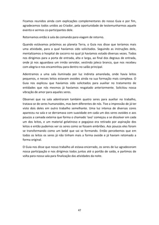 47
Ficamos reunidos ainda com explicações complementares do nosso Guia e por fim,
agradecemos todos unidos ao Criador, pela oportunidade de testemunharmos aquele
evento e sermos co-participantes dele.
Retornamos então à sala de comando para viagem de retorno.
Quando estávamos próximos ao planeta Terra, o Guia nos disse que teríamos mais
uma atividade, para a qual havíamos sido solicitados. Seguindo as instruções dele,
mentalizamos o hospital de socorro no qual já havíamos estado diversas vezes. Todos
nos dirigimos para a porta de entrada, alta e larga, ao final dos degraus de entrada,
onde já nos aguardava um irmão servidor, vestindo jaleco branco, que nos recebeu
com alegria e nos encaminhou para dentro no salão principal.
Adentramos a uma sala iluminada por luz indireta amarelada, onde havia leitos
pequenos, e nesses leitos estavam ovoides ainda na sua formação mais complexa. O
Guia nos explicou que havíamos sido solicitados para auxiliar no tratamento de
entidades que nós mesmos já havíamos resgatado anteriormente. Solicitou nossa
vibração de amor para aqueles seres.
Observei que na sala adentraram também quatro seres para auxiliar no trabalho,
tratava-se de seres humanoides, mas bem diferentes de nós. Tive a impressão de já ter
visto dois deles em outro trabalho semelhante. Uma luz intensa de diversas cores
apareceu na sala e se derramava com suavidade em cada um dos seres ovoides e aos
poucos a camada externa que forma o chamado ‘ovo’ começou a se dissolver em cada
um dos leitos, e um material gelatinoso e pegajoso era retirado por aspiração dos
leitos e então pudemos ver os seres como se fossem embriões. Aos poucos eles foram
se transformando como um bebê que vai se formando. Então percebemos que em
todos os leitos os seres já não tinham mais a forma ovoide e já haviam retomado a
forma original.
O Guia nos disse que nosso trabalho ali estava encerrado, os seres de luz agradeceram
nossa participação e nos dirigimos todos juntos até o portão de saída, e partimos de
volta para nossa sala para finalização das atividades da noite.
 