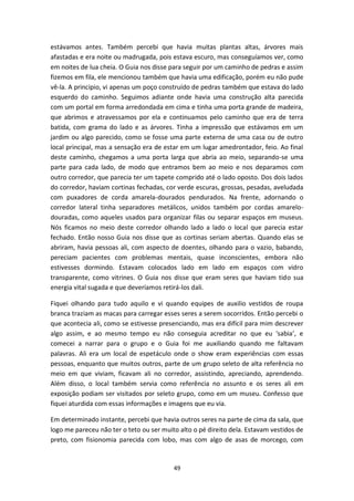 49
estávamos antes. Também percebi que havia muitas plantas altas, árvores mais
afastadas e era noite ou madrugada, pois estava escuro, mas conseguíamos ver, como
em noites de lua cheia. O Guia nos disse para seguir por um caminho de pedras e assim
fizemos em fila, ele mencionou também que havia uma edificação, porém eu não pude
vê-la. A principio, vi apenas um poço construído de pedras também que estava do lado
esquerdo do caminho. Seguimos adiante onde havia uma construção alta parecida
com um portal em forma arredondada em cima e tinha uma porta grande de madeira,
que abrimos e atravessamos por ela e continuamos pelo caminho que era de terra
batida, com grama do lado e as árvores. Tinha a impressão que estávamos em um
jardim ou algo parecido, como se fosse uma parte externa de uma casa ou de outro
local principal, mas a sensação era de estar em um lugar amedrontador, feio. Ao final
deste caminho, chegamos a uma porta larga que abria ao meio, separando-se uma
parte para cada lado, de modo que entramos bem ao meio e nos deparamos com
outro corredor, que parecia ter um tapete comprido até o lado oposto. Dos dois lados
do corredor, haviam cortinas fechadas, cor verde escuras, grossas, pesadas, aveludada
com puxadores de corda amarela-dourados pendurados. Na frente, adornando o
corredor lateral tinha separadores metálicos, unidos também por cordas amarelo-
douradas, como aqueles usados para organizar filas ou separar espaços em museus.
Nós ficamos no meio deste corredor olhando lado a lado o local que parecia estar
fechado. Então nosso Guia nos disse que as cortinas seriam abertas. Quando elas se
abriram, havia pessoas ali, com aspecto de doentes, olhando para o vazio, babando,
pereciam pacientes com problemas mentais, quase inconscientes, embora não
estivesses dormindo. Estavam colocados lado em lado em espaços com vidro
transparente, como vitrines. O Guia nos disse que eram seres que haviam tido sua
energia vital sugada e que deveríamos retirá-los dali.
Fiquei olhando para tudo aquilo e vi quando equipes de auxilio vestidos de roupa
branca traziam as macas para carregar esses seres a serem socorridos. Então percebi o
que acontecia ali, como se estivesse presenciando, mas era difícil para mim descrever
algo assim, e ao mesmo tempo eu não conseguia acreditar no que eu ‘sabia’, e
comecei a narrar para o grupo e o Guia foi me auxiliando quando me faltavam
palavras. Ali era um local de espetáculo onde o show eram experiências com essas
pessoas, enquanto que muitos outros, parte de um grupo seleto de alta referência no
meio em que viviam, ficavam ali no corredor, assistindo, apreciando, aprendendo.
Além disso, o local também servia como referência no assunto e os seres ali em
exposição podiam ser visitados por seleto grupo, como em um museu. Confesso que
fiquei aturdida com essas informações e imagens que eu via.
Em determinado instante, percebi que havia outros seres na parte de cima da sala, que
logo me pareceu não ter o teto ou ser muito alto o pé direito dela. Estavam vestidos de
preto, com fisionomia parecida com lobo, mas com algo de asas de morcego, com
 