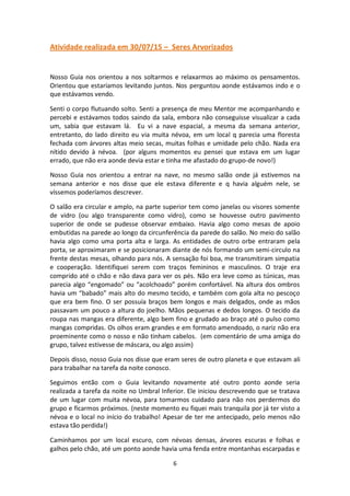 6
Atividade realizada em 30/07/15 – Seres Arvorizados
Nosso Guia nos orientou a nos soltarmos e relaxarmos ao máximo os pensamentos.
Orientou que estaríamos levitando juntos. Nos perguntou aonde estávamos indo e o
que estávamos vendo.
Senti o corpo flutuando solto. Senti a presença de meu Mentor me acompanhando e
percebi e estávamos todos saindo da sala, embora não conseguisse visualizar a cada
um, sabia que estavam lá. Eu vi a nave espacial, a mesma da semana anterior,
entretanto, do lado direito eu via muita névoa, em um local q parecia uma floresta
fechada com árvores altas meio secas, muitas folhas e umidade pelo chão. Nada era
nítido devido à névoa. (por alguns momentos eu pensei que estava em um lugar
errado, que não era aonde devia estar e tinha me afastado do grupo-de novo!)
Nosso Guia nos orientou a entrar na nave, no mesmo salão onde já estivemos na
semana anterior e nos disse que ele estava diferente e q havia alguém nele, se
víssemos poderíamos descrever.
O salão era circular e amplo, na parte superior tem como janelas ou visores somente
de vidro (ou algo transparente como vidro), como se houvesse outro pavimento
superior de onde se pudesse observar embaixo. Havia algo como mesas de apoio
embutidas na parede ao longo da circunferência da parede do salão. No meio do salão
havia algo como uma porta alta e larga. As entidades de outro orbe entraram pela
porta, se aproximaram e se posicionaram diante de nós formando um semi-circulo na
frente destas mesas, olhando para nós. A sensação foi boa, me transmitiram simpatia
e cooperação. Identifiquei serem com traços femininos e masculinos. O traje era
comprido até o chão e não dava para ver os pés. Não era leve como as túnicas, mas
parecia algo “engomado” ou “acolchoado” porém confortável. Na altura dos ombros
havia um “babado” mais alto do mesmo tecido, e também com gola alta no pescoço
que era bem fino. O ser possuía braços bem longos e mais delgados, onde as mãos
passavam um pouco a altura do joelho. Mãos pequenas e dedos longos. O tecido da
roupa nas mangas era diferente, algo bem fino e grudado ao braço até o pulso como
mangas compridas. Os olhos eram grandes e em formato amendoado, o nariz não era
proeminente como o nosso e não tinham cabelos. (em comentário de uma amiga do
grupo, talvez estivesse de máscara, ou algo assim)
Depois disso, nosso Guia nos disse que eram seres de outro planeta e que estavam ali
para trabalhar na tarefa da noite conosco.
Seguimos então com o Guia levitando novamente até outro ponto aonde seria
realizada a tarefa da noite no Umbral Inferior. Ele iniciou descrevendo que se tratava
de um lugar com muita névoa, para tomarmos cuidado para não nos perdermos do
grupo e ficarmos próximos. (neste momento eu fiquei mais tranquila por já ter visto a
névoa e o local no início do trabalho! Apesar de ter me antecipado, pelo menos não
estava tão perdida!)
Caminhamos por um local escuro, com névoas densas, árvores escuras e folhas e
galhos pelo chão, até um ponto aonde havia uma fenda entre montanhas escarpadas e
 