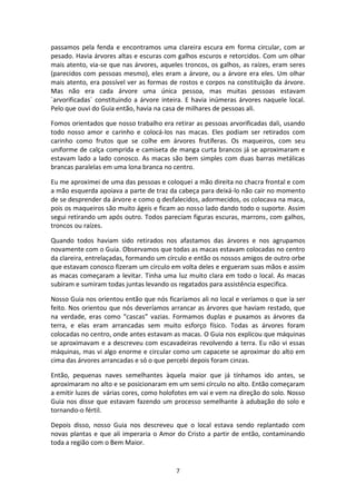 7
passamos pela fenda e encontramos uma clareira escura em forma circular, com ar
pesado. Havia árvores altas e escuras com galhos escuros e retorcidos. Com um olhar
mais atento, via-se que nas árvores, aqueles troncos, os galhos, as raízes, eram seres
(parecidos com pessoas mesmo), eles eram a árvore, ou a árvore era eles. Um olhar
mais atento, era possível ver as formas de rostos e corpos na constituição da árvore.
Mas não era cada árvore uma única pessoa, mas muitas pessoas estavam
`arvorificadas` constituindo a árvore inteira. E havia inúmeras árvores naquele local.
Pelo que ouvi do Guia então, havia na casa de milhares de pessoas ali.
Fomos orientados que nosso trabalho era retirar as pessoas arvorificadas dali, usando
todo nosso amor e carinho e colocá-los nas macas. Eles podiam ser retirados com
carinho como frutos que se colhe em árvores frutíferas. Os maqueiros, com seu
uniforme de calça comprida e camiseta de manga curta brancos já se aproximaram e
estavam lado a lado conosco. As macas são bem simples com duas barras metálicas
brancas paralelas em uma lona branca no centro.
Eu me aproximei de uma das pessoas e coloquei a mão direita no chacra frontal e com
a mão esquerda apoiava a parte de traz da cabeça para deixá-lo não cair no momento
de se desprender da árvore e como q desfalecidos, adormecidos, os colocava na maca,
pois os maqueiros são muito ágeis e ficam ao nosso lado dando todo o suporte. Assim
segui retirando um após outro. Todos pareciam figuras escuras, marrons, com galhos,
troncos ou raízes.
Quando todos haviam sido retirados nos afastamos das árvores e nos agrupamos
novamente com o Guia. Observamos que todas as macas estavam colocadas no centro
da clareira, entrelaçadas, formando um círculo e então os nossos amigos de outro orbe
que estavam conosco fizeram um círculo em volta deles e ergueram suas mãos e assim
as macas começaram a levitar. Tinha uma luz muito clara em todo o local. As macas
subiram e sumiram todas juntas levando os regatados para assistência especifica.
Nosso Guia nos orientou então que nós ficaríamos ali no local e veríamos o que ia ser
feito. Nos orientou que nós deveríamos arrancar as árvores que haviam restado, que
na verdade, eras como “cascas” vazias. Formamos duplas e puxamos as árvores da
terra, e elas eram arrancadas sem muito esforço físico. Todas as árvores foram
colocadas no centro, onde antes estavam as macas. O Guia nos explicou que máquinas
se aproximavam e a descreveu com escavadeiras revolvendo a terra. Eu não vi essas
máquinas, mas vi algo enorme e circular como um capacete se aproximar do alto em
cima das árvores arrancadas e só o que percebi depois foram cinzas.
Então, pequenas naves semelhantes àquela maior que já tínhamos ido antes, se
aproximaram no alto e se posicionaram em um semi círculo no alto. Então começaram
a emitir luzes de várias cores, como holofotes em vai e vem na direção do solo. Nosso
Guia nos disse que estavam fazendo um processo semelhante à adubação do solo e
tornando-o fértil.
Depois disso, nosso Guia nos descreveu que o local estava sendo replantado com
novas plantas e que ali imperaria o Amor do Cristo a partir de então, contaminando
toda a região com o Bem Maior.
 