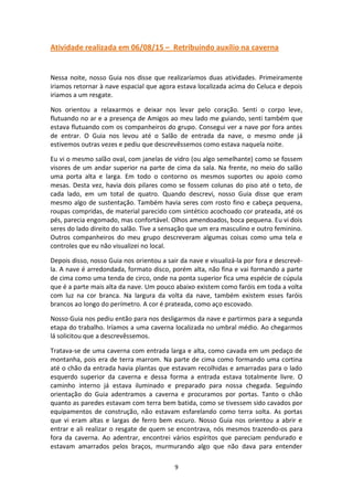 9
Atividade realizada em 06/08/15 – Retribuindo auxílio na caverna
Nessa noite, nosso Guia nos disse que realizaríamos duas atividades. Primeiramente
iriamos retornar à nave espacial que agora estava localizada acima do Celuca e depois
iriamos a um resgate.
Nos orientou a relaxarmos e deixar nos levar pelo coração. Senti o corpo leve,
flutuando no ar e a presença de Amigos ao meu lado me guiando, senti também que
estava flutuando com os companheiros do grupo. Consegui ver a nave por fora antes
de entrar. O Guia nos levou até o Salão de entrada da nave, o mesmo onde já
estivemos outras vezes e pediu que descrevêssemos como estava naquela noite.
Eu vi o mesmo salão oval, com janelas de vidro (ou algo semelhante) como se fossem
visores de um andar superior na parte de cima da sala. Na frente, no meio do salão
uma porta alta e larga. Em todo o contorno os mesmos suportes ou apoio como
mesas. Desta vez, havia dois pilares como se fossem colunas do piso até o teto, de
cada lado, em um total de quatro. Quando descrevi, nosso Guia disse que eram
mesmo algo de sustentação. Também havia seres com rosto fino e cabeça pequena,
roupas compridas, de material parecido com sintético acochoado cor prateada, até os
pés, parecia engomado, mas confortável. Olhos amendoados, boca pequena. Eu vi dois
seres do lado direito do salão. Tive a sensação que um era masculino e outro feminino.
Outros companheiros do meu grupo descreveram algumas coisas como uma tela e
controles que eu não visualizei no local.
Depois disso, nosso Guia nos orientou a sair da nave e visualizá-la por fora e descrevê-
la. A nave é arredondada, formato disco, porém alta, não fina e vai formando a parte
de cima como uma tenda de circo, onde na ponta superior fica uma espécie de cúpula
que é a parte mais alta da nave. Um pouco abaixo existem como faróis em toda a volta
com luz na cor branca. Na largura da volta da nave, também existem esses faróis
brancos ao longo do perímetro. A cor é prateada, como aço escovado.
Nosso Guia nos pediu então para nos desligarmos da nave e partirmos para a segunda
etapa do trabalho. Iríamos a uma caverna localizada no umbral médio. Ao chegarmos
lá solicitou que a descrevêssemos.
Tratava-se de uma caverna com entrada larga e alta, como cavada em um pedaço de
montanha, pois era de terra marrom. Na parte de cima como formando uma cortina
até o chão da entrada havia plantas que estavam recolhidas e amarradas para o lado
esquerdo superior da caverna e dessa forma a entrada estava totalmente livre. O
caminho interno já estava iluminado e preparado para nossa chegada. Seguindo
orientação do Guia adentramos a caverna e procuramos por portas. Tanto o chão
quanto as paredes estavam com terra bem batida, como se tivessem sido cavados por
equipamentos de construção, não estavam esfarelando como terra solta. As portas
que vi eram altas e largas de ferro bem escuro. Nosso Guia nos orientou a abrir e
entrar e ali realizar o resgate de quem se encontrava, nós mesmos trazendo-os para
fora da caverna. Ao adentrar, encontrei vários espíritos que pareciam pendurado e
estavam amarrados pelos braços, murmurando algo que não dava para entender
 