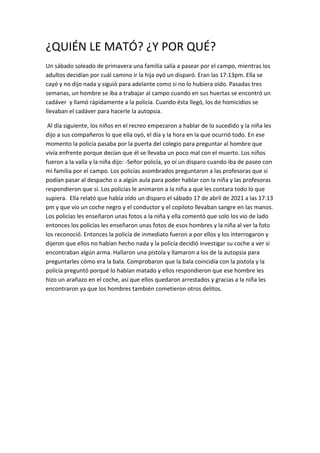 ¿QUIÉN LE MATÓ? ¿Y POR QUÉ?
Un sábado soleado de primavera una familia salía a pasear por el campo, mientras los
adultos decidían por cuál camino ir la hija oyó un disparó. Eran las 17:13pm. Ella se
cayó y no dijo nada y siguió para adelante como si no lo hubiera oído. Pasadas tres
semanas, un hombre se iba a trabajar al campo cuando en sus huertas se encontró un
cadáver y llamó rápidamente a la policía. Cuando ésta llegó, los de homicidios se
llevaban el cadáver para hacerle la autopsia.
Al día siguiente, los niños en el recreo empezaron a hablar de lo sucedido y la niña les
dijo a sus compañeros lo que ella oyó, el día y la hora en la que ocurrió todo. En ese
momento la policía pasaba por la puerta del colegio para preguntar al hombre que
vivía enfrente porque decían que él se llevaba un poco mal con el muerto. Los niños
fueron a la valla y la niña dijo: -Señor policía, yo oí un disparo cuando iba de paseo con
mi familia por el campo. Los policías asombrados preguntaron a las profesoras que si
podían pasar al despacho o a algún aula para poder hablar con la niña y las profesoras
respondieron que si. Los policías le animaron a la niña a que les contara todo lo que
supiera. Ella relató que había oído un disparo el sábado 17 de abril de 2021 a las 17:13
pm y que vio un coche negro y el conductor y el copiloto llevaban sangre en las manos.
Los policías les enseñaron unas fotos a la niña y ella comentó que solo los vio de lado
entonces los policías les enseñaron unas fotos de esos hombres y la niña al ver la foto
los reconoció. Entonces la policía de inmediato fueron a por ellos y los interrogaron y
dijeron que ellos no habían hecho nada y la policía decidió investigar su coche a ver si
encontraban algún arma. Hallaron una pistola y llamaron a los de la autopsia para
preguntarles cómo era la bala. Comprobaron que la bala coincidía con la pistola y la
policía preguntó porqué lo habían matado y ellos respondieron que ese hombre les
hizo un arañazo en el coche, así que ellos quedaron arrestados y gracias a la niña les
encontraron ya que los hombres también cometieron otros delitos.
 
