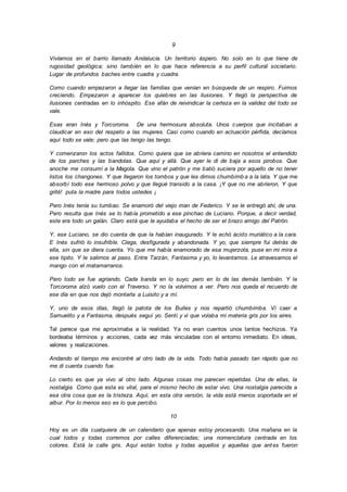 9
Vivíamos en el barrio llamado Andalucía. Un territorio áspero. No solo en lo que tiene de
rugosidad geológica; sino también en lo que hace referencia a su perfil cultural societario.
Lugar de profundos baches entre cuadra y cuadra.
Como cuando empezaron a llegar las familias que venían en búsqueda de un respiro. Fuimos
creciendo. Empezaron a aparecer los quiebres en las ilusiones. Y llegó la perspectiva de
ilusiones centradas en lo inhóspito. Ese afán de reivindicar la certeza en la validez del todo se
vale.
Esas eran Inés y Torcoroma. De una hermosura absoluta. Unos cuerpos que incitaban a
claudicar en eso del respeto a las mujeres. Casi como cuando en actuación pérfida, decíamos
aquí todo se vale; pero que las tengo las tengo.
Y comenzaron los actos fallidos. Como quiera que se abriera camino en nosotros el entendido
de los parches y las bandolas. Que aquí y allá. Que ayer le di de baja a esos pirobos. Que
anoche me consumí a la Magola. Que vino el patrón y me batió suciera por aquello de no tener
listos los changones. Y que llegaron los tombos y que les dimos chumbimb a a la lata. Y que me
absorbí todo ese hermoso polvo y que llegué transido a la casa. ¡Y que no me abrieron, Y que
grité! puta la madre para todos ustedes ¡
Pero Inés tenía su tumbao. Se enamoró del viejo man de Federico. Y se le entregó ahí, de una.
Pero resulta que Inés se lo había prometido a ese pinchao de Luciano. Porque, a decir verdad,
este era todo un galán. Claro está que le ayudaba el hecho de ser el brazo amigo del Patrón.
Y, ese Luciano, se dio cuenta de que la habían inaugurado. Y le echó ácido muriático a la cara.
E Inés sufrió lo insufrible. Ciega, desfigurada y abandonada. Y yo, que siempre fui detrás de
ella, sin que se diera cuenta. Yo que me había enamorado de esa mujerzota, puse en mi mira a
ese tipito. Y le salimos al paso. Entre Tarzán, Fantasma y yo, lo levantamos. Le atravesamos el
mango con el matamarranos.
Pero todo se fue agriando. Cada banda en lo suyo; pero en lo de las demás también. Y la
Torcoroma alzó vuelo con el Traverso. Y no la volvimos a ver. Pero nos queda el recuerdo de
ese día en que nos dejó montarla a Luisito y a mí.
Y, uno de esos días, llegó la patota de los Builes y nos repartió chumbimba. Vi caer a
Samuelito y a Fantasma, después seguí yo. Sentí y vi que volaba mi materia gris por los aires.
Tal parece que me aproximaba a la realidad. Ya no eran cuentos unos tantos hechizos. Ya
bordeaba términos y acciones, cada vez más vinculadas con el entorno inmediato. En ideas,
valores y realizaciones.
Andando el tiempo me encontré al otro lado de la vida. Todo había pasado tan rápido que no
me di cuenta cuando fue.
Lo cierto es que ya vivo al otro lado. Algunas cosas me parecen repetidas. Una de ellas, la
nostalgia. Como que esta es vital, para el mismo hecho de estar vivo. Una nostalgia parecida a
esa otra cosa que es la tristeza. Aquí, en esta otra versión, la vida está menos soportada en el
albur. Por lo menos eso es lo que percibo.
10
Hoy es un día cualquiera de un calendario que apenas estoy procesando. Una mañana en la
cual todos y todas corremos por calles diferenciadas; una nomenclatura centrada en los
colores. Está la calle gris. Aquí están todos y todas aquellos y aquellas que antes fueron
 