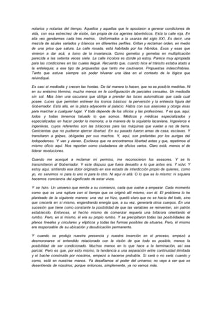 notarios y notarias del tiempo. Aquellos y aquellas que le apostaron a generar condiciones de
vida, con esa estrechez de visión, tan propia de los agentes laberínticos. Está la calle roja. En
ella veo gendarmes cada tres metros. Uniformados a la usanza del siglo XXI. Es decir, una
mezcla de azules variados y blancos en diferentes perfiles. Gritan y reclaman orden, en medio
de una prisa que satura. La calle rosada, está habitada por los híbridos. Esos y esas que
vinieron a dar acá, a lomo de la invariancia. Como gemelos y gemelas en multiplicación
parecida a las setenta veces siete. La calle incolora es donde yo estoy. Parece muy apropiada
para las condiciones en las cuales llegué. Recuerdo que, cuando hice el tránsito estaba atado a
la entelequia; a ese tipo de propuestas que tanto me cautivaron. Propuestas indescifrables.
Tanto que estuve siempre sin poder hilvanar una idea en el contexto de la lógica que
reivindiqué.
Es casi el mediodía y crecen las hordas. De tal manera lo hacen, que no es posib le medirlas. Ni
en su enésimo término; mucho menos en la configuración de parciales censales. Un mediodía
sin sol. Más bien una oscurana que obliga a prender las luces automáticas que cada cual
posee. Luces que permiten entrever los íconos básicos: la perversión y la enhiesta figura del
Gobernador. Está allá, en la plaza adyacente al palacio. Habla con sus asesores y otorga visas
para marchar a cualquier lugar. Y todo depende de los oficios y las profesiones. Y es que, aquí,
todos y todas tenemos tatuado lo que somos. Médicos y médicas especializados y
especializadas en hacer perder la memoria; a la manera de la siquiatría lacaniana. Ingenieros e
ingenieras, cuyos referentes son las bitácoras para las máquinas que vuelan a ras de tierra.
Cenicientas que no pudieron ejercer libertad. En su pasado fueron amas de casa, esclavas. Y
transitaron a golpes, obligadas por sus machos. Y, aquí, son preferidas por los aurigas del
todopoderoso. Y van y vienen. Esclavos que no encontramos libertad antes y que, repetimos el
mismo oficio aquí. Nos reportan como ciudadanos de oficios varios. Claro está, menos el de
liderar revoluciones.
Cuando me acerqué a reclamar mi permiso, me reconocieron los asesores. Y se lo
transmitieron al Gobernador. Y este dispuso que fuera devuelto a lo que antes era. Y volví. Y
estoy aquí, sintiendo ese dolor originado en ese estado de interdicción propio de quienes, como
yo, no servimos ni para lo uno ni para lo otro. Ni aquí ni allá. O lo que es lo mismo: ni siquiera
hacemos conciencia del significado de estar vivos.
Y se hizo. Un universo que remite a su comienzo, cada que vuelve a empezar. Cada momento
como que es una ruptura con el tiempo que se originó allí mismo, con él. El problema lo he
planteado de la siguiente manera: una vez se hizo, quedó claro que no se hacía del todo, sino
que crecería en sí mismo, engendrando energía que, a su vez, generaría otros cuerpos. En una
sucesión que tiene como constante la posibilidad de que las variables se reinventen, sin patrón
establecido. Entonces, el hecho mismo de comenzar requería una bitácora orientando el
rumbo. Pero, en sí mismo, él era su propio rumbo. Y se precipitaron todas las posibilidades de
planos lineales y circulares y elípticos y todas las formas posibles de situarse. Pero, él mismo
era responsable de su ubicación y desubicación permanente.
Y cuando se produjo nuestra presencia y nuestra inserción en el proceso, empezó a
desmoronarse el entendido relacionado con la visión de que todo es posible, menos la
posibilidad de ser condicionado. Muchos menos en lo que hace a la terminación, así sea
parcial. Pero es que, por esto mismo, la tendencia a una separación entre continuidad ilimitada
y el bache construido por nosotros, empezó a hacerse probable. Si será o no será; cuando y
como, está en nuestras manos. Ya desafiamos el poder del universo; no vaya a ser que se
desentienda de nosotros; porque entonces, simplemente, ya no vamos más.
 