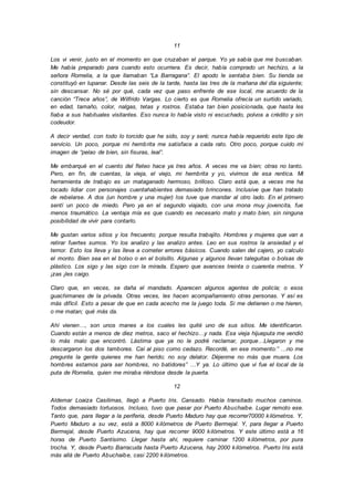 11
Los vi venir, justo en el momento en que cruzaban el parque. Yo ya sabía que me buscaban.
Me había preparado para cuando esto ocurriera. Es decir, había comprado un hechizo, a la
señora Romelia, a la que llamaban “La Barragana”. El apodo le sentaba bien. Su tienda se
constituyó en lupanar. Desde las seis de la tarde, hasta las tres de la mañana del día siguiente;
sin descansar. No sé por qué, cada vez que paso enfrente de ese local, me acuerdo de la
canción “Trece años”, de Wilfrido Vargas. Lo cierto es que Romelia ofrecía un surtido variado,
en edad, tamaño, color, nalgas, tetas y rostros. Estaba tan bien posicionada, que hasta les
fiaba a sus habituales visitantes. Eso nunca lo había visto ni escuchado, polvos a crédito y sin
codeudor.
A decir verdad, con todo lo torcido que he sido, soy y seré; nunca había requerido este tipo de
servicio. Un poco, porque mi hembrita me satisface a cada rato. Otro poco, porque cuido mi
imagen de “pelao de bien, sin fisuras, leal”.
Me embarqué en el cuento del fleteo hace ya tres años. A veces me va bien; otras no tanto.
Pero, en fin, de cuentas, la vieja, el viejo, mi hembrita y yo, vivimos de esa rentica. Mi
herramienta de trabajo es un mataganado hermoso, brilloso. Claro está que, a veces me ha
tocado lidiar con personajes cuentahabientes demasiado brincones. Inclusive que han tratado
de rebelarse. A dos (un hombre y una mujer) los tuve que mandar al otro lado. En el primero
sentí un poco de miedo. Pero ya en el segundo viajado, con una mona muy jovencita, fue
menos traumático. La ventaja mía es que cuando es necesario mato y mato bien, sin ninguna
posibilidad de vivir para contarlo.
Me gustan varios sitios y los frecuento; porque resulta trabajito. Hombres y mujeres que van a
retirar fuertes sumos. Yo los analizo y las analizo antes. Leo en sus rostros la ansiedad y el
temor. Esto los lleva y las lleva a cometer errores básicos. Cuando salen del cajero, yo calculo
el monto. Bien sea en el bolso o en el bolsillo. Algunas y algunos llevan taleguitas o bolsas de
plástico. Los sigo y las sigo con la mirada. Espero que avances treinta o cuarenta metros. Y
¡zas ¡les caigo.
Claro que, en veces, se daña el mandado. Aparecen algunos agentes de policía; o esos
guachimanes de la privada. Otras veces, les hacen acompañamiento otras personas. Y así es
más difícil. Esto a pesar de que en cada acecho me la juego toda. Si me detienen o me hieren,
o me matan; qué más da.
Ahí vienen…, son unos manes a los cuales les quité uno de sus sitios. Me identificaron.
Cuando están a menos de diez metros, saco el hechizo…y nada. Esa vieja hijueputa me vendió
lo más malo que encontró. Lástima que ya no le podré reclamar, porque…Llegaron y me
descargaron los dos tambores. Caí al piso como cedazo. Recordé, en ese momento:” …no me
pregunte la gente quienes me han herido; no soy delator. Déjenme no más que muera. Los
hombres estamos para ser hombres, no batidores” …Y ya. Lo último que vi fue el local de la
puta de Romelia, quien me miraba riéndose desde la puerta.
12
Aldemar Loaiza Casilimas, llegó a Puerto Iris. Cansado. Había transitado muchos caminos.
Todos demasiado tortuosos. Incluso, tuvo que pasar por Puerto Abuchaibe. Lugar remoto ese.
Tanto que, para llegar a la periferia, desde Puerto Maduro hay que recorrer70000 kilómetros. Y,
Puerto Maduro a su vez, está a 8000 kilómetros de Puerto Bermejal. Y, para llegar a Puerto
Bermejal, desde Puerto Azucena, hay que recorrer 9000 kilómetros. Y este último está a 16
horas de Puerto Santísimo. Llegar hasta ahí, requiere caminar 1200 kilómetros, por pura
trocha. Y, desde Puerto Barracuda hasta Puerto Azucena, hay 2000 kilómetros. Puerto Iris está
más allá de Puerto Abuchaibe, casi 2200 kilómetros.
 