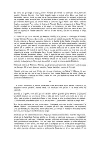 Lo cierto es que llegó, el viejo Aldemar. Transido de hambre. Lo esperaba en la plaza del
pueblo, Adonías Bermejo. Este había llegado hacía ya treinta años. Dicen que llegó en
paracaídas, lanzado desde un avión de la Fuerza Aérea Agustiniana. Lo lanzaron en la noche
de un jueves santo. Al tocar piso, por esa vaina de ser la primera vez, se rompió el tobillo del
pie izquierdo. Como pudo, se arrastró hasta el Comando Miguel Farías. Este Farías, también
llegó en paracaídas. Pero no tuvo la fortuna de Adonías. Cayó en la Laguna de la Bizca. Allí se
hundió, enredado en el paracaídas y se ahogó. Lo consideran, por eso, héroe nacional. Y
llegando, Bermejo, el de guardia le gritó: ¡santo y seña! Adonías que iba a saber de eso. Dos
tiros le pegaron el soldado Manzano. Uno en el otro tobillo y el otro le destrozó la oreja
izquierda.
Y, como son las cosas. Resulta que Aldemar conoció, en el pasado, a un teniente de nombre
Abigail Manzano Fonseca. Que resultó ser el abuelo del soldado de guardia. Por esas cosas de
la vida, Aldemar y Bermejo, estuvieron juntos en la Batalla de La Salada. Un pueblito a orillas
del río llamado Miserable. Allí combatieron a los dirigidos por Marcio Matacandelas, guerrillero
de vieja guardia. Este Marcio se había hecho capitán, ungido por Romualdo Gualdrón. Este
estuvo en la Batalla de San Benito Abad, pueblito localizado en la ribera norte del río
Espantapájaros. Allí recibió de Jacinto Paz, a su vez guerrillero desde que tenía diez años, el
mandato de acabar con el Batallón Santa Brígida. Tenebroso, por cierto. Estaba al mando el
Coronel Abundio Armendáriz Alonso. Dicen la leyenda que este Coronel había mandado a
fusilar a doscientos niños y trescientas niñas. Todos y todas hijos e hijas de los cien guerrilleros
que atacaron al Comando Ezequiel Perdomo, situado en las afueras de Guayaran, municipio
adscrito al departamento Norte, que abarca todo el sur de la circunscripción Occidente.
Volviendo con lo de Aldemar y Adonías, se abrazaron calurosamente. Caminaron hasta la casa
de Bermejo. Allí, el viejo Aldemar, saludó a Paulina Natividad, esposa de Adonías.
Sucedió una cosa muy rara. Al otro día, ni casa, ni Adonías, ni Paulina, ni Aldemar. Lo que
dicen es que se los y se la tragó la tierra con todo y casa. Desde ese día todos y todas se
vieron obligados a conocer el santo y seña. El cual, por disposición militar de alto rango,
cambiaba cada tres horas.
13
…Y yo ahí. Susurrando el nombre de la Nana. Para ver si venía en mí rescate. Porque ya no
soportaba tantas palabras. Tantas ideas. Era necesaria una pausa. Y la añoré. Pero no
aparecía.
Cuando la vi partir, sentí eso que las abuelas llaman guayabo (pero diferente al guayabo
producido después de una rasca). Este es algo así como cuando uno siente que el piso se
abre, para propiciar el hundimiento físico, a más de que el alma se dispara hacia otra galaxia.
Y, el problema para alguien como yo, es que soy ateo. Y, por lo tanto, creo que no tengo alma.
Eso de ser ateo tiene sus más y sus menos. Yo empecé a no creer en dios, cuando conocí a
Misael Pavallón. Tipo interesante ese. Lo primero que hizo para convencerme, fue mostrarme
una foto tomada al Santo Padre, treinta años atrás. En ella se ve Teófilo V, desnudo bailando
con una joven que por vestido tenía una tanga.
Cierto es que me conmovió la escena. Porque yo estaba acostumbrado a rezar los mil jesuses,
el día de la Santa Cruz. Además, asistía con devoción al rosario de aurora, que se realizaba el
primer sábado de cada mes... Cierto es, también, que metía en el fogón, atizado por carbón de
leña; para erradicar mis pecados. Que, por cierto, eran bastantes: deseaba la mujer del prójimo
representada en Inés Elvira, una mujer con un cuerpazo que no puede pasar desapercibido.
Siendo el problema, que está casada con Belisario Guacaneme, un boyacense especializado
en voliar machete a lo loco, cuando se emborracha. Cosa que, en él, es casi a diario. El no
 