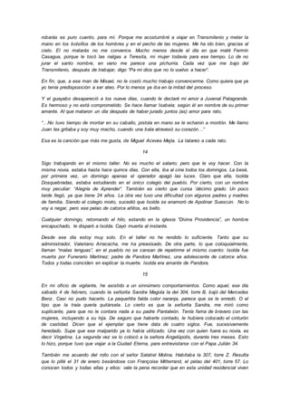 robarás es puro cuento, para mí. Porque me acostumbré a viajar en Transmilenio y meter la
mano en los bolsillos de los hombres y en el pecho de las mujeres. Me ha ido bien, gracias al
cielo. El no matarás no me convence. Mucho menos desde el día en que maté Fermín
Casagua, porque le tocó las nalgas a Teresita, mi mujer todavía para ese tiempo. Lo de no
jurar el santo nombre, en vano me parece una pichurria. Cada vez que me bajo del
Transmilenio, después de trabajar, digo “Pa mi dios que no lo vuelvo a hacer”.
En fin, que, a ese man de Misael, no le costó mucho trabajo convencerme. Como quiera que ya
yo tenía predisposición a ser ateo. Por lo menos ya iba en la mitad del proceso.
Y el guayabo desapareció a los nueve días, cuando le declaré mi amor a Juvenal Patagrande.
Es hermoso y no está comprometido. Se hace llamar Isabela; según él en nombre de su primer
amante. Al que mataron un día después de haber jurado juntos (as) amor para rato.
“…No tuvo tiempo de montar en su caballo, pistola en mano se le echaron a montón. Me llamo
Juan les gritaba y soy muy macho, cuando una bala atravesó su corazón…”
Esa es la canción que más me gusta, de Miguel Aceves Mejía. La tatareo a cada rato.
14
Sigo trabajando en el mismo taller. No es mucho el salario; pero que le voy hacer. Con la
misma novia, estaba hasta hace quince días. Con ella, iba al cine todos los domingos. La besé,
por primera vez, un domingo apenas el operador apagó las luces. Claro que ella, Isolda
Dosquebradas, estaba estudiando en el único colegio del pueblo. Por cierto, con un nombre
muy peculiar: “Alegría de Aprender”. También es cierto que cursa ´décimo grado. Un poco
tarde llegó, ya que tiene 24 años. La otra vez tuvo una dificultad con algunos padres y madres
de familia. Siendo el colegio mixto, sucedió que Isolda se enamoró de Apolinar Suescún. No lo
voy a negar, pero ese pelao de catorce añitos, es bello.
Cualquier domingo, retomando el hilo, estando en la iglesia “Divina Providencia”, un hombre
encapuchado, le disparó a Isolda. Cayó muerta al instante.
Desde ese día estoy muy solo. En el taller no he rendido lo suficiente. Tanto que su
administrador, Valeriano Arracacha, me ha preavisado. De otra parte, lo que coloquialmente,
llaman “malas lenguas”, en el pueblo no se cansan de repetirme el mismo cuento: Isolda fue
muerta por Funerario Martínez; padre de Pandora Martínez, una adolescente de catorce años.
Todos y todas coinciden en explicar la muerte. Isolda era amante de Pandora.
15
En mi oficio de vigilante, he asistido a un sinnúmero comportamientos. Como aquel, ese día
sábado 4 de febrero, cuando la señorita Sandra Magola la del 304, torre B, bajó del Mercedes
Benz. Casi no pudo hacerlo. La pequeñita falda color naranja, parece que se le enredó. O el
tipo que la traía quería quitársela. Lo cierto es que la señorita Sandra, me miró como
suplicante, para que no le contara nada a su padre Pantaleón. Tenía fama de bravero con las
mujeres, incluyendo a su hija. De seguro que haberle contado, le hubiera colocado el cinturón
de castidad. Dicen que el ejemplar que tiene data de cuatro siglos. Fue, sucesivamente
heredado. Supe que ese malparido ya lo había utilizado. Una vez con quien fuera su novia, es
decir Virgelina. La segunda vez se lo colocó a la señora Angelópolis, durante tres meses. Esto
lo hizo, porque tuvo que viajar a la Ciudad Eterna, para entrevistarse con el Papa Julián 34.
También me acuerdo del rollo con el señor Salatiel Molina. Habitaba la 307, torre Z. Resulta
que lo pillé el 31 de enero besándose con Françoise Mitterrand, el pelao del 401, torre 57. Lo
conocen todos y todas ellas y ellos: vale la pena recordar que en esta unidad residencial viven
 