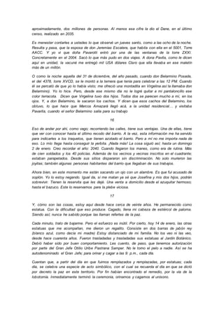 aproximadamente, dos millones de personas. Al menos esa cifra la dio el Dane, en el último
censo, realizado en 2035.
Es menester contarles a ustedes lo que observé un jueves santo, como a las ocho de la noche.
Resulta y pasa, que la esposa de don Jeremías Escalera, que habita con ella en el 5001, Torre
AACC. Y yo vi que doña Pavarotti entró por una de las ventanas de la torre ZXXI.
Concretamente en el 2004. Sacó lo que más pudo en dos viajes. A dona Pavita, como le dicen
aquí en unidad, la vacuné me entregó mil USA dólares Claro que ella llevaba en ese maletín
más de un millón.
O como la noche aquella del 31 de diciembre, del año pasado, cuando don Belarmino Posada,
el del 4378, torre XVCD, se le montó a la ternera que tenía para celebrar a las 12 PM. Cuando
él se percató de que yo lo había visto; me ofreció una montadita en Virgelina así la llamaba don
Belarmino). Yo lo hice. Pero, desde ese mismo día no le logré quitar a mi pantaloncillo ese
color terracota. Dicen que Virgelina tuvo dos hijos. Todos dos se parecen mucho a mí, en los
ojos. Y, a don Belarmino, le sacaron los cachos. Y dicen que esos cachos del Belarmino, los
obtuvo, lo que hace que Marcos Amazará llegó acá, a la unidad residencial… y visitaba
Pavarita, cuando el señor Belarmino salía para su trabajo
16
Eso de andar por ahí, como vago; recorriendo las calles, tiene sus ventajas. Una de ellas, tiene
que ver con conocer hasta el último recodo del barrio. A la vez, esta información me ha servido
para indicarles a los traquetos, que tienen azotado el barrio. Pero a mí no me importa nada de
eso. Lo mío llega hasta conseguir la yerbita. ¡Nada más! La cosa siguió así; hasta un domingo
2 de enero. Creo recordar el año: 2040. Cuando llegaron los manes, como era de rutina. Más
de cien soldados y los 40 policías. Además de los vecinos y vecinas inscritos en el cuadrante;
estaban parapetados. Desde sus sitios dispararon sin discriminación. No solo murieron las
joyitas; también algunas personas habitantes del barrio que llegaban de sus trabajos.
Ahora bien, en este momento me están sacando un ojo con un alambre. Es que fui acusado de
soplón. Yo lo estoy negando. Igual da, si me matan ya sé que Josefina y mis dos hijos, podrán
sobrevivir. Tienen la reservita que les dejé. Una venta a domicilio desde el azuquitar hermoso;
hasta el bazuco. Este lo reservamos para la plebe viciosa.
17
Y, cómo son las cosas, estoy aquí desde hace cerca de veinte años. He permanecido como
estatua. Con la dificultad que eso produce. Cagado, llena mi cabeza de estiércol de paloma.
Siendo así; nunca he sabido porque las llaman refertes de la paz.
Cada minuto, trato de bajarme. Pero el esfuerzo es inútil. Por cierto, hoy 14 de enero, las otras
estatuas que me acompañan, me dieron un regalito. Consiste en dos barras de jabón rey
(blanco azul, como decía mi madre) Estoy distanciado de mi familia. No los veo ni las veo,
desde hace cuarenta años. Fueron trasladadas y trasladadas sus estatuas al Jardín Botánico.
Debió haber sido por buen comportamiento. Les cuento, de paso, que tenemos autorización
por parte del Gran Jefe Otilio Uribe Pastrana Samper. No le tomo el pelo a nadie. Así se ha
autodenominado el Gran Jefe; para orinar y cagar a las 9: p.m., cada día.
Cuentan que, a partir del día en que fuimos remplazados y remplazadas, por estatuas; cada
día, se celebra una especie de acto simbólico, con el cual se recuerda el día en que se dictó
por decreto la paz en este territorio. Por fin habían encontrado el remedio, por la vía de la
lobotomía. Inmediatamente terminó la ceremonia, orinamos y cagamos al unísono.
 