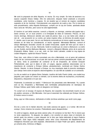 18
Me sonó la propuesta de doña Alquería, mi vecina. Es muy simple. Se trata de asesinar a su
esposo Leopoldo Gracia Vallejo. Ella me seleccionó, después haber analizado a cincuenta
candidatos, entre hombres y mujeres. Es de resaltar que el número de mujeres candidatas
superaba al de los hombres. Concretamente una proporción de cuatro a dos. Por lo menos en
este procedimiento, doña Alquería Bohórquez, cumplió con la Ley de Cuotas, aprobada desde
hace cerca de 100 años, pero nunca ha sido reglamentada.
El hombre al cual debía asesinar, conoció a Alquería, un domingo, mientras ella jugaba tejo y
bebía cerveza, en un local próximo a la Embajada de Italia en Colombia. Preciso, en ese
mismo domingo, Berlusconi atendía una rueda de prensa. Que, a su vez había sido citada a
raíz de una acusación en su contra, por varias mujeres niñas, en términos de asedio sexual.
Y, resulta, que lo que pasó, fue en una fiestecita convocada por el mismo sujeto acusado. Pero,
también es de tener en consideración, el hecho siguiente: Mermelada Martínez, conoció al
obispo Mardoqueo González oriundo de ciudad Inmaculada, capital del reino que vio nacer a
san Raimundo. Pero, a la vez, Raimundo, fundó la ciudad que vio crecer a Berlusconi. Lo cierto
es que Aurelia Jacinta Balbuena Meneses, conoció a Benjamín Miranda, primo de la vecina de
Emperatriz Aldana. Quien, a su vez, vivió, en San Isidro Labrador, ciudad no muy lejana de
ciudad Altagracia, capital de Alsacia Tercera.
Pues bien, esta última le había concertado una cita a Mermelada, con el yerno del poderoso
dueño de las comunicaciones en el país del cual era primer ministro-presidente-jefe. Isaías, así
se llama, tenía la posibilidad de contactar al tío de Emperatriz, de nombre Ezequiel
Peñarredonda; para que le dijera al oído, al suegro, algunas palabras relacionadas con la
importancia de contactar a Enrique Vellosa, plenipotenciario, nombrado por Cartujo Santos
Gaviria. Hacerlo, le decía Ezequiel a Enrique, es muy importante dada la posición estratégica
que Cartujo tiene sobre el espectro electromagnético en casi 600 de ciudades en el continente.
La cita se realizó en la Iglesia Divino Salvador, basílica del bello Puerto Lérida, una ciudad muy
pequeña, pero suplía con creses su tamaño, con la enorme oferta de muchachos y muchachas,
dispuestos y dispuestas a lo que sea.
Finalmente, la entrevista se realizó. Y Berlusconi fue presentado ante Mermelada. Ya, cuando
esto se dio, Emperatriz y Mermelada eran nombradas plenipotenciarias en reemplazo de
Enrique Vellosa, quien había caído en desgracia con Cartujo.
Yo cumplí con el encargo. El esposo de Alquería, don Leopoldo, fue encontrado muerto en uno
de predios cercanos a Villa Mercedes. Intuí que el asesinato fue ordenado por Enrique Vellosa.
El motivo nunca lo conocí.
Estoy, aquí en Villa Lorenzo, disfrutando el millón de libras esterlinas que recibí como pago.
19
Era tal y como me lo habían descrito; esa tarde calurosa de agosto. Lo vi entrar. Me miró de
soslayo. Como miramos los sicarios. Pretendiendo pasar desapercibidos
Yo entré al negocio, desde que tenía catorce años. El comienzo no fue fácil. Por lo mismo que
no tenía experiencia. Ya después me adapté y me constituí en pieza clave al momento de
decidir quién iba primero y quien después de la lista que había elaborado el negro Federico
Avendaño. Este negro había trabajado varios años como informante del Departamento de
Inteligencia Absoluta que está asignado, directamente al Súper Poder que ejerce, desde hace
ya ochenta años, Sinforoso el Magno.
 