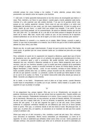 entender porque les crece barriga a las madres. Y sabía, además, porque debe haber
previamente una relación entre las mujeres y los hombres.
Y, todo esto, lo había aprendido teóricamente en los tres tomos de enciclopedia que había e n
casa. Pero, también y en físico lo supo deducir, cuando papá y mamá, jadeaban cada noche,
mientras él y ella suponían que ella estaba dormida. Y es que no le gustaba dormir sola,
porque en sus sueños aparecían visiones. Como esas en que una señora y un señor eran
desalojados del territorio en que vivían, por una mano resplandeciente. Si bien no podía ver el
rostro, dueño de esa mano.; si podía intuir que estaba muy enojado. Y les decía “Ya que
preñaste y que fuiste preñada, sin mi consentimiento. De ahora en adelante tendrán que buscar
otro sitio para vivir.” La desnudez de él y de ella no era tanto porque el designio de ese ser
dueño de la mano. Más bien, mucho más creíble es que, en ese momento de la expulsión,
estaban bañándose en uno de los ríos de la región y la mano no les dio tiempo para vestirse.”
Cuando Berenice le comentó a su maestra en el colegio; María Cartuja, convocó a papá y
mamá. Lo que más le preocupaba a la maestra, fue el hecho de que la niña lo había expresado
delante los otros niños y las niñas.
Desde ese día, no pudo jugar colectivamente. A pesar de que la ponía muy triste. Pero hasta,
cierto punto, le gustaba que las cosas hubieran salido así. La soledad era para ella una amiga
inseparable.
Pero, volviendo al cuento de mi separación con respecto a Berenice; puedo decir que el hecho
de levantarme ese día, significó para mí un esfuerzo tan grande que inmediatamente lo hice,
sentí un cansancio igual...y volví a acostarme. Me quedé dormido, tanto tiempo que, al
despertar otra vez, encontré a Berenice sentada en la cama. Había envejecido tanto que la
reconocí, solo por sus hombros tatuados y por la cicatriz que tenía, producto de la quemadura
que le infringió su padre, cuando la encontró recitando los versos de Porfirio Barba Jacob, de
Miguel Hernández y Pablo Neruda. Justo, en ese momento, recitaba el Canto General. Eso
había sucedido setenta años tras: Lo reafirmo, porque recuerdo ese día, veintiocho de octubre
del año en que aprendí a escribir. Lo corroboré, cuando me acordé que había dejado mi nave,
en la cual le di la vuelta a la Tierra. Y ya habían transcurrido siete años desde que estuve en
Marte, haciendo una diligencia de la familia.
No le hablé, ni me habló... Simplemente sentí el dolor en el bajo vientre, cuando Berenice
hundió hasta la empuñadura, el cuchillo con el que, también, había matado a su padre, al día
siguiente en que se produjo el castigo.
21
Si me preguntaran hoy, porque regresé. Diría que no lo sé. Simplemente, así escueto; sin
palabras mentirosas acerca de lo bien que estuve hace ya cuarenta años. Cuando exhibía una
risa a cada momento. Pretendiendo ilusionarme a mí mismo. Como cuando lo hice a tres años
de mi nacimiento. Recuerdo que, en ese entonces, ya tenía mi tránsito definido. Por escenarios
de vida y que iba a repetir cada año. Si mal no recuerdo, la repetición, del año tercero, fue la
misma del año quinto. Y la del año segundo fue igual a la del año sexto. Como pueden
evidenciar la cotejación aritmética hablaba de una diferencia que inició en el tercer periodo
hasta el quinto. Pero que, si contamos desde el año dos hasta el sexto. Me preocupó más, el
saber que, el primer año y el séptimo, no estuvieron en el inventario de vida que hice cuando
cumplí el veinteavo año.
Ahora que estoy en el año cincuenta y tres, contados a partir del año trece. Son, entonces,
unos vericuetos no esperados. Mucho menos entendidos y/o interpretados. Lo cierto es lo
siguiente: he sido un sedentario que anhelaba visitar varios sitios a la vez. Como queriendo ser
nómada continuo. Una posición estática que reñía con la ambición de asumir la velocidad y la
 