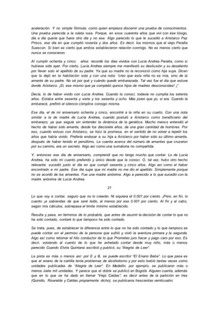 aceleración. Y no simple fórmula; como quien empieza discernir una prueba de conocimientos.
Una prueba parecida a la ruleta rusa. Porque, en esos cuarenta años que viví con ése tósigo,
día a día quería que fuera otro día y no ese. Algo parecido lo que le sucedió a Aristarco Paz
Prisco, ese día en que cumplió noventa y dos años. Es decir, los mismos que el viejo Peralta
Suescún. Si bien es cierto que ambos establecieron relación conmigo. No es menos cierto que
nunca se conocieron.
Al cumplir ochenta y cinco años: recordé los días vividos con Lucía Andrea Peralta, como si
hubiese sido ayer. Por cierto, Lucía Andrea siempre me manifestó su desilusión y su desaliento
por llevar solo el apellido de su padre. Ya que su madre no la reconoció como hija suya. Dicen
que la dejó en la habitación sola y con una nota: “creo que esta niña no es mía, sino de la
amante de su padre. No sé por qué y cuándo quedé embarazada. Tal vez fue el día que estuve
donde Aristarco. ¡Sí, ese mismo que ya completó quince hijos de madres desconocidas! ¡”
Decía, lo de haber vivido con Lucía Andrea. Cuando la conocí, todavía no cumplía los setenta
años. Estaba entre sesenta y siete y los sesenta y ocho. Más joven que yo, si era. Cuando la
embaracé, prefirió el silencio cómplice consigo misma.
Ese día, el de mi aniversario ochenta y cinco, encontré a la niña en su cuarto. Con una nota
similar a la de madre de Lucía Andrea, cuando postuló a Aristarco como beneficiario del
embarazo; ya que seguía sin entender la dinámica de la genética. Mucho menos entendió el
hecho de haber sido amante, desde los diecisiete años, de una gran cantidad de hombres. Por
eso, cuando estuvo con Aristarco, se hizo la promesa, en el sentido de no volver a repetir los
años que había vivido. Prefería endosar a su hija a Aristarco por haber sido su último amante,
después de haber tenido el penúltimo, La cuenta acerca del número de amantes que cruzaron
por su camino, era un secreto. Algo así como una sumatoria no compartida.
Y, entonces ese día de aniversario, comprendí que no tengo mucho que contar. Lo de Lucía
Andrea, ha sido mi cuento preferido y único desde que la conocí. O, tal vez, hubo otro hecho
relevante: sucedió justo el día en que cumplí sesenta y cinco años. Algo así como el haber
encontrado a mi padre. Ese día supe que mi madre no me dio el apellido. Simplemente porque
no se acordó de los amantes. Fue una madre anónima. Algo a parecido a lo que sucedió con la
madre anónima de Lucía Andrea.
21
Lo que voy a contar, seguro que no lo creerán. Ni siquiera el 0.001 por ciento. ¡Pero, en fin, lo
cuento ¡a sabiendas de que seré leído, al menos por ese 0.001 por ciento. Al fin y al cabo,
según mis cálculos, sobrepasa el límite mínimo establecido.
Resulta y pasa, en términos de lo probable, que antes de asumir la decisión de contar lo que no
ha sido contado, contaré lo que tampoco ha sido contado.
Se trata, pues, de establecer la diferencia entre lo que no ha sido contado y lo que tampoco se
puede contar sin el permiso de la persona que sufrió y vivió la aventura primera y la segunda.
Algo así como retomar el hilo conductor de lo que Prometeo juro hacer y pago caro por eso. Es
decir, volviendo al cuento de lo que he anhelado contar desde muy niño, más o menos
parecido Cuando Elvira Quintana escribió y publicó, su “Alegría de Leer”.
La pista es más o menos así: por E y B, se puede escribir “El Enano Bebe”. Lo que pasa es
que el enano de la cartilla tenía problemas de alcoholismo y por esto bebió tantas veces como
unidades publicadas de “Alegría de Leer”. En Medellín, por ejemplo, se publicaron más o
menos siete mil unidades. Y parece que el doble se publicó en Bogotá. Alguien cuenta, además
que en lo que se ha dado en llamar “Viejo Caldas”; es decir antes de la partición en tres
(Quindío, Risaralda y Caldas propiamente dicho); se publicaros trescientas veinticuatro.
 