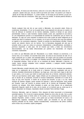 alimentos. Al menos ese trato hicimos, antes de ir a la cama. Más bien diría antes de ir al
yesquero. Queda claro que, una vez conté lo que tenía que contar, me pusieron por chapa el
apodo de “El Viejo del Soliloquio”. Y, a decir verdad, no me enojo por ese término, ya que uno
dormido habla más de lo necesario. Claro que, y eso sí es verdad, mi abuela paterna llamaba a
esto “hablar mierda”
22
Siendo cualquier hora del día en que conocí a Mercedes, me encuentro atado. Estoy en
condiciones lamentables. Si así se le puede llamar a esa expresión de vida que no cuenta a la
hora de efectuar el inventario de los hechos realizados, durante el tiempo en que estuve
percibiéndola. Como si, cada momento, hubiera estado y está, aún, soportado en una visión y
en una interpretación proclive a la imposibilidad de asimilar las condiciones que yo mismo he
delineado. Es algo así como entender la dinámica de la vida a partir de andar indagando por el
sentido que tiene mi existencia. En un contexto, en el cual no he hecho otra cosa que proponer
un regreso a los escenarios originarios. Cuando no existían los descifradores oficiales. Cuando
existía una relación directa con los hechos. Con la Naturaleza despojada del velo que la
envuelve ahora y que nos coloca en procesos interpretativos y decodificadores, asimilados a
permisos requeridos a cada paso. De tal manera que todos y todas nos encontramos
desconcertados; con las dudas direccionadas por quienes nos trascienden, sin ninguna
concesión; implacables.
Lo cierto es que Mercedes está ahí. Recordando a su madre. Siempre se ensimisma, a la
misma hora, en la mañana. Un recorrido hacia atrás. Se sitúa en ese escenario de vida. En un
hogar conducido por su padre. Una autoridad pétrea. Sin ningún color que pudiera ser asociado
a la libertad; mucho menos a la alegría. Un individuo taciturno. Descendiente y beneficiario de
la hispanidad ortodoxa. Tanto así que, en su inventario de bienes, Mercedes y Saturnia, su
madre, fueron siempre cotejadas como cualquier carabela, o cualquier mueble heredado
Isabel, la reina, su reina.
Cuando Mercedes cumplió dieciséis años; Eusebio la acicaló con los menjurjes que quedaron,
luego de la celebración de la boda entre él y Saturnia. Olorosos, superados solo por el
incienso, heredado directamente de Baltasar, rey mago que, como todo buen mago no dijo todo
lo que sabía y con lo poco que habló le bastó para hacer de su historia, celebración perenne.
Tanto así que llevamos veinte siglos. Siglos cifrados por los antecesores de Eusebio. Se dice
que el abuelo de su bisabuelo, encontró el incienso baltasariano, enterrado en el solar de la
casa en que vivió Facundo, el dueño de la pócima del ensueño. La que, a su vez, había
recibido de Cipriano Vergara, primer amante de Saturnia I, reina de Horizontes, tierra amada
por Eusebio, pues allí conoció la primera versión de la historia del Emperador Pigmeo;
sinónimo de satrapía. Este había heredado el poder, por línea directa, de su tatarabuelo
Egnosodin Segundo, dueño de la vida y de la muerte, en un territorio que ya, antes que él, lo
habían devastado los Cíclopes, importados desde la amable Tierra del Buen Fuego.
Entonces, Mercedes, viajó sin tropiezos. Esto, después de haber renunciado a la bienamada
autoridad paterna. Por la vía de la ruptura pensada. Desde los cinco años de vida, hizo su plan
de vuelo. Llegaría hasta el límite entre la Vía Láctea y las construcciones diseñadas por su
adorado Pigmalión, venido a menos; como quiera que ya había reconstruido mil veces a la
Mesopotamia originaria; trasladada a territorio sajón; por Everardo VI, rey del universo
equívoco derivado de las ruinas, todavía incandescentes, consecuencia del primer conflicto
entre el Dios Sol y el herético Júpiter primigenio.
 