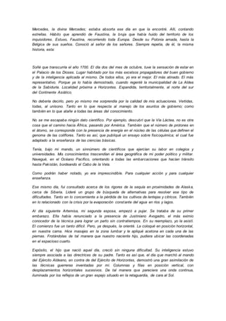 Mercedes, la divina Mercedes; estaba absorta ese día en que la encontré. Allí, contando
estrellas. Hábito que aprendió de Faustina, la bruja que había huido del territorio de los
inquisidores. Estuvo, Faustina, recorriendo toda Europa. Desde su Polonia amada, hasta la
Bélgica de sus sueños. Conoció al señor de los señores. Siempre repetía, de él, la misma
historia, esta:
Soñé que transcurría el año 1700. El día dos del mes de octubre, tuve la sensación de estar en
el Palacio de los Dioses. Lugar habitado por los más excelsos propagadores del buen gobierno
y de la inteligencia aplicada al mismo. De todos ellos, yo era el mejor. El más atinado. El más
representativo. Porque ya lo había demostrado, cuando regenté la municipalidad de La Aldea
de la Sabiduría. Localidad próxima a Horizontes. Expandida, territorialmente, al norte del sur
del Continente Asiático.
No debería decirlo, pero yo mismo me sorprendía por la calidad de mis actuaciones. Vertidas,
todas, al unísono. Tanto en lo que respecta al manejo de los asuntos de gobierno; como
también en lo que atañe a todas las áreas del conocimiento.
No se me escapaba ningún dato científico. Por ejemplo, descubrí que la Vía Láctea, no es otra
cosa que el camino hacia África, pasando por América. También que el número de protones en
el átomo, se corresponde con la presencia de energía en el núcleo de las células que definen el
genoma de las coliflores. Tanto es así, que publiqué un ensayo sobre fisicoquímica; el cual fue
adaptado a la enseñanza de las ciencias básicas.
Tenía, bajo mi mando, un sinnúmero de científicos que ejercían su labor en colegios y
universidades. Mis conocimientos trascendían el área geográfica de mi poder político y militar.
Navegué, en el Océano Pacífico, orientando a todas las embarcaciones que hacían tránsito
hasta Pakistán, bordeando el Cabo de la Vela.
Como podrán haber notado, yo era imprescindible. Para cualquier acción y para cualquier
enseñanza.
Ese mismo día, fui consultado acerca de los rigores de la sequía en proximidades de Alaska,
cerca de Siberia. Lideré un grupo de búsqueda de alternativas para resolver ese tipo de
dificultades. Tanto en lo concerniente a la pérdida de los cultivos de lentejas y cítricos. También
en lo relacionado con la crisis por la evaporación constante del agua en ríos y lagos.
Al día siguiente Artemisa, mi segunda esposa, empezó a pujar. Se trataba de su primer
embarazo. Ella había renunciado a la presencia de Justiniano Avogadro, el más eximio
conocedor de la técnica para lograr un parto sin contratiempos. En su reemplazo, yo la asistí.
El comienzo fue un tanto difícil. Pero, ya después, la orienté. La coloqué en posición horizontal,
en nuestra cama. Hice masajes en la zona lumbar y le apliqué acetona en cada una de las
piernas. Frotándolas de tal manera que nuestro naciente hijo, pudiera ubicar las coordenadas
en el espacioso cuarto.
Expósito, el hijo que nació aquel día, creció sin ninguna dificultad. Su inteligencia estuvo
siempre asociada a las directrices de su padre. Tanto es así que, el día que marchó al mando
del Ejército Aldeano, en contra de del Ejército de Horizontes, demostró una gran asimilación de
las técnicas guerreras inventadas por mí. Columnas y filas en posición vertical, con
desplazamientos horizontales sucesivos. De tal manera que pareciera una onda continua,
iluminada por los reflejos de un gran espejo situado en la retaguardia, de cara al Sol.
 