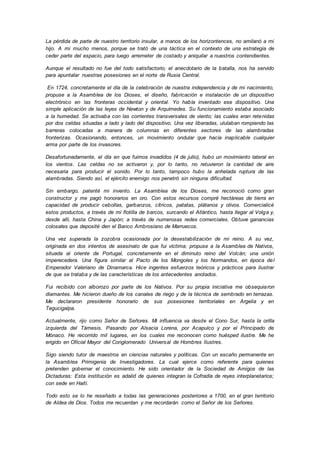 La pérdida de parte de nuestro territorio insular, a manos de los horizontences, no amilanó a mi
hijo. A mi mucho menos, porque se trató de una táctica en el contexto de una estrategia de
ceder parte del espacio, para luego arremeter de costado y aniquilar a nuestros contendientes.
Aunque el resultado no fue del todo satisfactorio; el anecdotario de la batalla, nos ha servido
para apuntalar nuestras posesiones en el norte de Rusia Central.
En 1724, concretamente el día de la celebración de nuestra independencia y de mi nacimiento,
propuse a la Asamblea de los Dioses, el diseño, fabricación e instalación de un dispositivo
electrónico en las fronteras occidental y oriental. Yo había inventado ese dispositivo. Una
simple aplicación de las leyes de Newton y de Arquímedes. Su funcionamiento estaba asociado
a la humedad. Se activaba con las corrientes transversales de viento; las cuales eran retenidas
por dos celdas situadas a lado y lado del dispositivo. Una vez liberadas, ululaban rompiendo las
barreras colocadas a manera de columnas en diferentes sectores de las alambradas
fronterizas. Ocasionando, entonces, un movimiento ondular que hacía inaplicable cualquier
arma por parte de los invasores.
Desafortunadamente, el día en que fuimos invadidos (4 de julio), hubo un movimiento lateral en
los vientos. Las celdas no se activaron y, por lo tanto, no retuvieron la cantidad de aire
necesaria para producir el sonido. Por lo tanto, tampoco hubo la anhelada ruptura de las
alambradas. Siendo así, el ejército enemigo nos penetró sin ninguna dificultad.
Sin embargo, patenté mi invento. La Asamblea de los Dioses, me reconoció como gran
constructor y me pagó honorarios en oro. Con estos recursos compré hectáreas de tierra en
capacidad de producir cebollas, garbanzos, cítricos, patatas, plátanos y olivos. Comercialicé
estos productos, a través de mi flotilla de barcos, surcando el Atlántico, hasta llegar al Volga y,
desde allí, hasta China y Japón; a través de numerosas redes comerciales. Obtuve ganancias
colosales que deposité den el Banco Ambrosiano de Marruecos.
Una vez superada la zozobra ocasionada por la desestabilización de mi reino. A su vez,
originada en dos intentos de asesinato de que fui víctima; propuse a la Asamblea de Nativos,
situada al oriente de Portugal, concretamente en el diminuto reino del Volcán; una unión
imperecedera. Una figura similar al Pacto de los Mongoles y los Normandos, en época del
Emperador Valeriano de Dinamarca. Hice ingentes esfuerzos teóricos y prácticos para ilustrar
de que se trataba y de las características de los antecedentes anotados.
Fui recibido con alborozo por parte de los Nativos. Por su propia iniciativa me obsequiaron
diamantes. Me hicieron dueño de los canales de riego y de la técnica de sembrado en terrazas.
Me declararon presidente honorario de sus posesiones territoriales en Argelia y en
Tegucigalpa.
Actualmente, rijo como Señor de Señores. Mi influencia va desde el Cono Sur, hasta la orilla
izquierda del Támesis. Pasando por Alsacia Lorena, por Acapulco y por el Principado de
Mónaco. He recorrido mil lugares, en los cuales me reconocen como huésped ilustre. Me he
erigido en Oficial Mayor del Conglomerado Universal de Hombres Ilustres.
Sigo siendo tutor de maestros en ciencias naturales y políticas. Con un escaño permanente en
la Asamblea Primigenia de Investigadores. La cual ejerce como referente para quienes
pretenden gobernar el conocimiento. He sido orientador de la Sociedad de Amigos de las
Dictaduras: Esta institución es adalid de quienes integran la Cofradía de reyes interplanetarios;
con sede en Haití.
Todo esto se lo he reseñado a todas las generaciones posteriores a 1700, en el gran territorio
de Aldea de Dios. Todos me recuerdan y me recordarán como el Señor de los Señores.
 