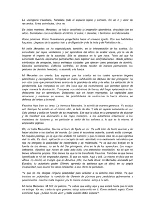 La vocinglería Faustiana, horadaba todo el espacio lejano y cercano. En un ir y venir de
recuerdos. Unos asimilados, otros no.
De todas maneras, Mercedes, ya había descifrado la progresión geométrica, vinculada con su
oficio. Sumatorias con n tendiendo al infinito. N soles; n planetas; n territorios acondicionados
Como prisiones. Como Guatánamos proyectados hacia el universo ignoto. Con sus habitantes
forzados. Llegados de la querida Irak y de Afganistán y de la India y de Pakistán y de…
Mi bella Mercedes se ha especializado, también, en la interpretación de los sueños. Es
consultada por reyes verdaderos y por aprendices del oficio de acallar voces, por la vía de
imponer el imperio de la autoridad. Ella es absoluta en lo que hace. Tanto así que ha
construido diversos escenarios permanentes para explicar sus interpretaciones. Desde jardines
sembrados de amapolas, hasta enhiestas ciudades que ejercen como prototipos de dominio.
Cárceles permanentes. Edificios centrales, en donde residen de manera permanente, los
gestores del dominio heredado; o asumido a la fuerza.
Mi Mercedes los orienta. Les expresa que los sueños en los cuales aparecen ángeles
protectores y castigadores, trompetas en mano, exhibiendo las dádivas del Ser primigenio; no
son otra cosa que premoniciones acerca de la grandeza de ellos y de ellas. La validación de la
gendarmería. Las trompetas no son otra cosa que los instrumentos que permiten ejercer de
mejor manera la dominación. Trompetas son sinónimos de fuerza; del fuego aprisionado en las
dotaciones que se generalizan. Dotaciones que se hacen necesarias. La capacidad para
almacenar y mantener en reserva; las posibilidades de usufructuar la fuerza atómica, en
defensa del orden y la moral.
Faustina hizo bien su tarea. La hermosa Mercedes, la asimiló de manera generosa. Yo estaba
ahí. Siempre he estado en el mismo sitio, al lado de ella. Y ella sin reparar seriamente en mí.
Solo piensa y actúa en función de su imaginario. Ese que la sitúa en la perspectiva de alucinar
y de transferir esa alucinación a los reyes modernos, a los autoritarios enfermizos; a los
matadores de ilusiones y, en particular al señor de los señores o, lo que es lo mismo, al
emperador pigmeo
Oh, mi bella Merceditas. Hazme el favor de fijarte en mí. Ya está bien de tanto alucinar y de
hacer alucinar a los dueños del mundo. Es como si estuvieras ausente, cuando estás conmigo.
Mi coqueta pelirroja, ya sé que has andado mil caminos y que no tienes idea de lo que significa
vivir la vida. Es decir, aplicando un concepto de vivir, asimilado a la exuberante naturaleza que
nos ha otorgado la posibilidad de interpretarla y de modificarla. Ya sé que has bebido en la
fuente de los dioses; no en la del Ser primigenio; sino en la de los aprendices. Los magos
ordinarios. Aquellos que hacen de cada acto bufo, una pretendida ensoñación. Ya sé que no
tienes referentes propios. Solo tienes los que te ha transferido Faustina. También sé que tienes
identificado el rol del emperador pigmeo. El que se repite. Aquí y allá. Lo mismo en Asia que en
África. Lo mismo en Europa que en América. ¡Oh!, me bella diosa; mi Mercedes acicalada por
Eusebio, tu autoritario padre. Efímero aprendiz de patriarca que se diluyó en su propia
incapacidad para asumir los retos inherentes a ese oficio de perdulario.
Ya que no me otorgas ninguna posibilidad para acceder a tu entorno más íntimo. Ya que
insistes en profundizar tu condición de oferente de pócimas para perdularios gobernantes y
preeminentes machos mata mujeres; por lo menos mírame, estoy a tu lado.
Mi tierna Mercedes. Mi Sol; mi paloma. Ya sabes que estoy aquí y que estaré hasta que mi vida
se extinga. Ya ves, carita de ojos grandes; estoy subsumido en ti. Como sediento sujeto. Como
extensión tuya. ¿Acaso no me ves? ¿Hasta cuándo debo esperar?
 