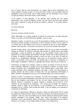 Ven, mi ternura. Deja de estar aconsejando a los aurigas. Deja de estar interpretando esos
sueños pérfidos de quienes acuden a ti. Esos que todo lo tienen y que han llegado hasta allí
cabalgando a lomo de los demás. De los califas pútridos que han renunciado a ver el mundo
con ojos de humanos. De los que suman y suman tropelías.
Tú los orientas, mi bella Mercedes. Tú les permites seguir creyendo que son sujetos
predestinados. ¡Oh!, mi paño de lágrimas, mírame. Soy tuyo, desde ese día en que cumpliste
cinco años y planeaste tu huida del entorno de Eusebio y Saturnia. Te he escrito poemas,
como este:
Ya sé que estás lejos,
Mi ternura.
Ya sé que me tienes al borde la locura.
¿Dime, Merceditas, no te parece excelente mi poema? He escrito otros; los tengo bajo llave.
Porque no se sabe. Con tanto delincuente ideológico, nunca se sabe.
Merceditas; mechas, no está hoy en su sitio. He aprovechado el instante, para introducir en su
inventario de bienes culturales, el escrito que le robé a Tertuliano, el vecino. Ahí se lo dejo; en
su mochila azul; la que llevaba el día en que me enamoré de ella; de mi dulce Mercedes.
¿Quieren saber qué dice?, sin que ella se dé cuenta y, tal vez por eso estropee esta historia.
Ha sido un largo camino. Como laberinto que agobia. Pero que, por lo mismo, ha permitido
localizar los términos de referencia necesarios para enfrentar la soledad del ser que emerge
consolidado, a partir de descifrar los códigos de la vida societaria. Porque viene de esa
dispersión que lo había inhibido, para enfrentar vicisitudes. Hacerlo sólo le había significado, en
el tiempo, no entender la dinámica asociada a sentir a los otros y a las otras. Un estar ahí,
situado en su compartimento. Mirándose. Como quien no ha construido el enlace, entre sí
mismo y el escenario. Actor cuyo libreto son palabras para sí. Pero que, en perspectiva, se
siente aislado. Avasallado; al límite de su capacidad para discernir acerca de su rol colectivo.
Posicionarse, al margen de lo inhóspito, supone un avance. Es adquirir la noción de estar en
otras condiciones. Diferentes a aquellas en las que prevalecía la zozobra. Lo azaroso. Como
cuando se percibe que la exterioridad acecha, como potencia ajena a cada sujeto. Como
incierta posibilidad. Como expectante gendarme que rodea y asfixia. Una figura parecida a
aquellas sombras del inicio; cuando no éramos otra cosa que expresiones minimizadas, al
garete. Próximas al desequilibrio, por la vía de los extravíos propios de la selección natural.
Sentirse vinculado a un proyecto de la naturaleza. Sin haber sido consultado o consultada; es
tanto como una sumisión indescifrable; como quiera que se da sin que hubiésemos conocido la
hoja de ruta inherente a ese proyecto. Tal vez, por esto mismo, llevamos la marca de la
angustia. Porque no entendimos su soporte. Angustia e inquietud, que se tornan en el hilo
conductor de esa sensación de impotencia. Esa misma que ha estado con nosotros y
nosotras, desde el origen. En ese entonces, lo que percibíamos no iba más allá de la
inmediatez que no s envolvía. Como burbuja que asfixia. Y que nos rodeaba y nos colocaba en
condiciones de inferioridad
Un choque de expectaciones. Mientras la naturaleza, exhibe una lógica interna. Que va, desde
los organismos simples primarios; hasta las cimas que confirieron las condiciones próximas a la
civilización. Todo eso como una envoltura que nos inhibía. Desde ese tiempo procede nuestra
sujeción involuntaria a ese proyecto. Siendo, este, mucho más amplio en los espacios
universales; mucho más complejos. Mucho más ajenos a nuestra interpretación en esa infancia
temprana, como sujetos. Ya, ahí, estaba latente la soledad y sus implicaciones.
 