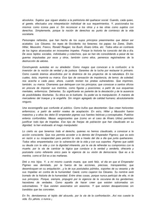 absolutos. Sujetos que siguen atados a la prehistoria del quehacer social. Cuando, cada quien,
al garete, efectuaba una interpretación individual de sus requerimientos. Y, posicionaba los
mismos como iconos para sí. Sin reconocer a los otros y a las otras como sujetos con
derechos. Simplemente, porque la noción de derechos es punto de comienzo de la vida
societaria.
Personajes nefandos, que han hecho de los suyos principios preeminentes que deben ser
acatados. Los Césares; los reyes de Occidente; los faraones; los papas; los Zares, Stalin,
Hitler, Mussolini, Franco, Ronald Reagan; los Bush; Álvaro Uribe, etc. Todos ellos en contravía
de los logros alcanzados en incesantes tropeles. Porque la historia ha conocido del día a día.
De esos tejidos sociales, individuales y colectivos, que se han ido consolidando a pesar de las
guerras impulsadas por esos y otros, también como ellos, perversos registradores de la
destrucción de valores.
Construyendo aureolas en su alrededor. Como magos que convocan a la confusión; a la
inversión de la noción de verdad y de justeza. Garantes de la lucha por restaurar lo primario.
Como cuando éramos absorbidos por la dinámica de los proyectos de la naturaleza. En los
cuales, ésta, imprimía su marca. Ese tipo de sensación de impotencia, de temor, de soledad;
nos acecha a cada paso; ahora, cuando reviven los piratas vulneradores. Que imprimen,
también, su marca. Chamanes que delinquen con los principios; que convocan a santos oficios
en procura de imponer sus instintos, como figuras y posiciones; a partir de sus esquemas
mentales, enfermizos. Delirantes. Su significante es pariente de la desolación y de la ausencia
de posibilidades libertarias. Su ética es la barbarie. Su poder es la manipulación. A manera de
mercaderes del trueque y la engañifa. Sin ningún agregado de calidad humano; absolutamente
ninguno.
Una escenografía que confunde al público. Como bufos que desorientan. Que crean horizontes
enfermizos; a partir de exhibir niveles de aceptación. En esto, Hitler y Mussolini fueron
maestros y a ellos les debe El emperador pigmeo sus fuentes teóricas y conceptuales. Pueblos
enteros confundidos. Masas vergonzantes que (como en el caso de Álvaro Uribe) permiten
justificar todo tipo de tropelías. Ese tipo de franjas de población que han claudicado en su
dignidad; la han endosado al mago manipulador.
Lo cierto es que tenemos todo el derecho, quienes no hemos claudicado, a convocar a la
acción consciente. Que nos permita acceder a la derrota del Emperador Pigmeo; que es esto
en razón a su incapacidad para percibir la vida a través del día a día que junta quehaceres.
Todos ellos emparentados con la vulneración de la vida y con sus soportes. Pigmeo que saldó
su deuda con la vida y con la dignidad inherente, por la vía de refrendar su compromiso con la
muerte; por la vía de cambiar la lógica que conduce a la verdad y venderla, ofrecerla y
postularla como referente único para la vigencia de su visión de democracia. Que es a la
mentira, como el Sol es a las mañanas.
Diré a mis hijos. Y, a mí mismo cuando muera, que seré feliz, el día en que el Emperador
Pigmeo sea derrotado, por la fuerza de las acciones, precisas, transparentes; que
desemboquen en su aniquilación…y la de sus postulados pútridos, soportes de su vesania y de
sus tropelías en contra de la humanidad. Caerá; como cayeron los Césares. Su nombre será
borrado de la historia de la humanidad. Entre otras cosas, porque nunca participó de ella, ni de
sus principios. Porque, siempre, propugnó por la vigencia de la oscurana de los gendarmes;
hacedores de verdades. Como aquella de hacer creer que existen sobornados sin
sobornadores. Y Que existen asesinatos sin asesinos. Y que existen desapariciones sin
bandidos que las concreten.
En fin, derrotaremos el tejido del absurdo, por la vía de la confrontación…Así nos cueste la
vida. Es ¡ahora, o nunca ¡
 