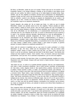 Mi Diosa, mi Mercedes, pueda ser que no te enojes. Porque supe que en una reunión con el
Emperador Pigmeo y sus amigos Salvatore y George; en vez de leerles lo que habías escrito
acerca de sus sueños; les leíste el escrito que yo te había dejado de manera furtiva. Supe,
también, que los tres angelitos se enojaron. Inclusive que te amenazaron con desparecerte e
inaugurar contigo una fosa común que acondicionaron en la Casa Imperial, en nuestra Bogotá.
Solo se calmaron, cuando tú les ofreciste un paquete de interpretación de los sueños y de
plegarias, por un año.; incluida una oración muy especial, evocando a Faustina y a Eusebio,
por el aprendiz mayor en su aspiración presidencial.
Cuando desperté, ella estaba ahí. No sé desde que horas. Lo cierto es que mi amada
Merceditas, empezó una perorata acerca de los tres angelitos. Parecía poseída por Sísifo;
porque repetía y repetía la misma acción: Que me hiciste quedar mal; que el Emperador se
puso muy mal, porque Salvatore y George se sintieron ofendidos; que al caído caerle. Porque a
más de las dificultades con las extradiciones y el cuestionamiento internacional de la Ley
construida para los y las militantes de las AUC; se suman la demostración de que la reforma a
la salud, y las sucesivas reformas laborales; desembocaron en crisis de gobernabilidad. Y,
además la eternamente aplazada designación de Fiscal General de la Nación; y la
profundización de las decisiones que afectan Senadores y Representantes a la Cámara y
gobernadores y alcaldes; todos y todas afines a los intereses del pobrecito Emperador. Y, el
fracaso de la Política de Seguridad Democrática, y la persistencia de la crisis de las relaciones
con Hugo Chávez y Rafael Correa y Daniel Ortega y, para acabar de ajustar, el guerrero
perverso no levanta cabeza en su aspiración presidencial. Y…
Como sería de cansona la repetidera que yo, que nunca he osado contradecir a la divina
Merceditas, le dije: ¡Por favor, cállate que me desesperas! Pues, más me hubiera valido
quedarme callado; porque mi Diosa, empezó llore que llore…sin parar. Tanto, que tuve que
recurrir a una de sus pócimas. Aquella que ella llama “la del último suspiro”. Una bebida color
naranja que hace expeler la tristeza. Como vomitivo. Pero, mi amorcito, nada que reaccionaba
positivamente. Llore que llore. Por su admirado Emperadorcito y por los otros dos angelitos.
Al final se quedó dormida. De tanto llorar y llorar. La contemplé extasiado, tendida en la cama.
Respirando como niño mimado. Empezó (¡Oh qué horror!) a hablar dormida. Empezó a contar
una historio inédita.
“Que había una vez, un señor en un pueblito llamado Longaniza. Que los y las longanicenses,
eran todos y todas sumamente obedientes. Que el señor primero nombrado, era gobernante
ahí. Que todos y todas, llegaban donde él. Que repartía oficios y dádivas. Que tenía el don de
la palabra. Porque envolvía a todos y a todas; con expresiones huecas, pero efectivas, a la
hora de hacer cumplir lo que decía. Que tenía ancestros que se hicieron poderosos. En lejanas
y cercanas tierras. Reyes reales y reyes inventados. Que castigaban a quienes no obedecían.
Que conseguían la leña para el fuego del Santo Oficio de la Inquisición. Que cazaban brujas y
brujos. Que tenían instrumentos de tortura y, lo que era más bello, la justificación filosófica y
teológica de las mismas. Que vivieron en diferentes siglos. Que en el X y el XI; que en el XIV y
XV y XVI. Que tenían sicarios a su disposición. Sicarios de lanzas y espadas. Que tenían el
viento a su favor; que esto les permitió amparar y acompañar a los invasores, que se tomaron
los mares en búsqueda de fortuna y de extender el dominio de la Divina Reina Castellana y el
Divino Rey Aragonés.
Que Longaniza había sido heredado de esos lejanos y cercanos ancestros. Que inventaron la
manera de matar las ilusiones, la libertad y el respeto por la vida ajena. Que sembraron la
semilla del poder y que este creció. Y que abarcó varias generaciones y que algunos y algunas
hicieron milagros. Uno de ellos, fundamental, aquel que convirtió la perversión, en un agregado
de calidad, aceptado e impuesto a todos y a todas. Que, a partir de ahí, los dueños del mundo
fortalecieron sus mandatos. Y sus crímenes. Y sus robos. Todo ello con la bendición del Buen
 