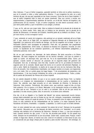 Dios Vaticano. Y que el Señor Longaniza, aprendió también el oficio de la asfixia mecánica y
que en lo enseñó a miles y miles aplicadores directos. Y que Longaniza ha sido, es y será
territorio de paz; de esa paz soportada en las fosas comunes. Como las de la Casa Imperial. Y
que el señor Longaniza todo lo hace sin querer queriendo. Que sus socios y socias son
experimentados y experimentados tejedores de hechos, en el día día. Hechos de engaños y de
justificaciones de los mismos. Y que, el señor Longaniza, ha sido electo sucesivas veces. Y
que tiene poder político y que lo transfiere a sus aurigas y bufones.
Y que, en fin, ella era una mujer bella. Que su belleza la heredó de la abuela de la abuela de
Saturnia, su divina madre. Pero, dado que su belleza es tan absoluta, que la abuela de la
abuela de Dinosaurio, el hermano de Eusebio, transfirió parte de su belleza a la Diosa. Y que,
por esto mismo, no iba a envejecer nunca.
Y que, volviendo al cuento de Longaniza, ella participó en un reinado celebrado allí en el Siglo
XX. Y que, ahora en el Siglo XXI, se realizará el Segundo Reinado de la Democracia con
Seguridad; con patrocinio de la familia de George, uno de los angelitos de la triada. Y que, el
Honorable Ejército está encargado de prepararlo. Para ello, los generales han programado
actividades preparatorias. Entre estas, se destaca la limpieza de Longaniza. Incluida, en esta
acción, la liquidación de los molestos opositores y de infames desechables pedigüeños y
habitantes perennes de la calle.”
No sé en qué momento me desmayé, de tanta alharaca. De tanto escuchar a la Divina
Mercedes. De tanto imaginar los escenarios de los hechos narrados. Juro que no volveré a
vigilar su sueño. Un desmayó más, qué más da. Ya lo he experimentado antes. Como, por
ejemplo, cuando asistía al discurso de posesión de la segunda etapa del gobierno del
Emperador. Esa vez, el desmayo, duro tres días. Cuando volví en mí, ya estaba en marcha el
segundo acto de la comedia. Desde aquel día (como en la canción del admirado Raphael), no
volví a verla. Habló de Emperatriz, la dueña de la carpa del circo de los hermanos Ban Bing.
Circo de ensueño. Con malabaristas importados; con magos nacidos en el país; con trapecistas
con y sin malla. Con un surtido grupo de traga fuegos. Y de encantadores de serpientes y de
hipnotizadores. Y de muy buenos imitadores de voces y de comportamientos. Todos y todas,
de la cuerda del Secretario de Prensa de la Casa Imperial.
No sé cuándo despertó la Bella. Lo que si se es cuando salió para Nueva York. La habían
invitado a un congreso de interpretadoras e interpretadores de los sueños y hacedores de
futuro. Se, además, que llegó envuelta en el velo heredado de Etelvina, la hermana de
Saturnina. Velo inmenso. Translúcido. De colores vivos, que cambian, según el día y la hora.
Velo protector. Por lo menos a mi Diosa, Mercedes, la ha mantenido inmune a la verdad. Ella
no sabe qué es eso. Tampoco si es un valor o un antivalor. Ella es de las que nunca ha
apostado a la vida sincera y plena. Ella, mi amorcito, no la tiene como referente.
Ese día, el de su llegada a “La Capital del Mundo” (yo estuve equivocado mucho tiempo,
porque había entendido que era la Ciudad de las tres íes: inhóspita, insoportable, inhabitable),
mi divina mujer, estuvo en rueda de prensa. El Times, la presentó como la mejor en su género.
Como la más auténtica de las interpretadoras de los sueños y la mejor expresión de las
hacedoras de futuros, inventados, o copiados, o repetidos. Lo cierto es que no le falta clientela.
Aquí, en esta soledad tan sola, estoy cantando “los aretes de la luna”. Siempre me ha gustado
esa canción. Recuerdo que, un día después de haber conocido a mi “redondita”, se la canté;
mientras ella hablaba con el fantasma de Saturnina. Siempre lo hace…y, creo que siempre lo
hará. Cuando terminé me dijo ¡cursi!, Y se fue. No recuerdo para donde. Yo me quedé muy
triste. Siempre me ha entristecido no ser escuchado. Sobre todo, cuando canto. Porque, a decir
verdad, lo hago bien. Bueno, al menos eso creo. Lloré en mi soledad. Lo más tenaz es que, soy
un convencido de que tengo chispa para la poesía y para escribir discursos. Sin embargo, no
 