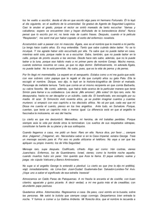 los he vuelto a escribir, desde el día en que escribí algo para mi hermano Fortunato. Él lo leyó
al día siguiente, en el auditorio de la universidad. Se graduó de Agente de Seguridad Logística.
Casi le anulan el grado, porque el rector se sintió mareado de tanto escuchar: “damas y
caballeros; espero se encuentren bien y hayan disfrutado de la benevolencia divina”. Nunca
pensé que lo escrito por mí, no tenía más de cuatro frases. Después, cuando vi la película
“Resplandor”, me sentí mal por haber copiado el estilo del enfermizo novelista.
Acostumbro salir a pasear con mi mascota. Ágata, ese es el nombre que le inventé a mi perrita.
La tengo hace cuatro años. Es muy entendida. Tanto que sabe cuándo debe ladrar. Yo se lo
inculqué. Y me agrada haber sido escuchado por ella. Ya sabe que no puede ladrar en casa,
mientras esté sola, porque nadie la va a escuchar. Sabe, también, que no puede ladrar en la
calle, porque de pronto asusta a las vecinas. Desde hace rato sabe, además, que no le puede
ladrar a la luna, porque ese hábito mato a mi primer perro de nombre Conejo. Mucho menos,
cuando estemos nosotros en casa, ya que no deja dormir. Definitivamente, mi adorada Ágata,
no puede ladrar. No le está permitido. No sabe, pues, que es la vida de perros y de perras.
Por fin llegó mi mermeladita. La esperé en el aeropuerto. Estaba como a mí me gusta que esté;
con ese sobrero color papaya que le regalé el día que cumplió años su gata Pata. Ella le
escogió el nombre. Dizque, eso dijo, lo leyó en la historia-biográfica de Simón el malvado.
Personaje de inefable ternura. Tanto que comía en el mismo recipiente en que comía Barbarita,
su cabra favorita. Me contó, además, que había leído acerca de la particular manera que tenía
Simón para llamar a su soldadesca. Les decía: ¡Mis amores!; ¡Mis soles! Un tipo raro, este. No
desayunaba, hasta no ver decapitar a un súbdito, cada día. El beneficiado, era escogido por su
madre. Al azar. Si Simoncito vivió noventa años, ya se podrán imaginar cuantos y cuantas
murieron; si empezó con ese capricho a los dieciséis añitos. No sé por qué, cada vez que mi
Diosa me cuenta el cuento, pienso en los tres angelitos. Ante todo, en Salvatore. Porque,
cuentan, que tenía un capricho más o menos igual. La diferencia está en que al angelito le
fascinaba la motosierra, en vez del hacha.
Lo cierto es que me deslumbró. Merceditas, mi heroína, de mil batallas perdidas. Porque
siempre asía la vida por donde otros la terminaban. Los sueños de sus respetados sátrapas,
constituían la fuente de su placer y de sus soliloquios.
Cuando llegamos a casa, me pidió un favor. Raro en ella. Nunca dice, por favor…; siempre
dice: ¡hágame!; ¡Tráigame!, etc. Necesitaba saber si en la Casa Imperial, estaba George. Traía
un mensaje secreto para él. Por eso no podía utilizarse el teléfono. No vaya a ser que les
apliquen su propio invento; los de Villa Seguridad.
Mensaje raro, supe después. Codificado, cifrado. Algo así como: Irán contras, vienes
Juanchaco. Enfermos, los de Guantánamo. Israel, vienes; como la horrible noche aquella;
cuando muertos hubo sin parar. Ven querido que Asia te llama. El jeque solitario; vuelve y
juega; vía cúpula Vaticano y Banco Ambrosiano.
No supe si el angelito George lo entendió a plenitud. Lo cierto es que (me lo dijo mi ardillita),
viajó inmediatamente; vía Lima-San José-Ciudad Guatemala-San Salvador-Londres-Tel Aviv.
¡Vaya uno a saber el significado de esa extraña travesía!
Almorzamos en Caldo Parao de Paloquemao. A mi fresita le encanta el de costilla; con buen
cilantro; aguacate y guiso picante. A decir verdad, a mí me gusta más el de creadillas; con
abundante papa pastusa.
Quedamos ahítos. Adormecidos. Regresamos a casa. De paso, casi vomito en la buseta, sobre
las personas. Me salvó la bolsita que siempre cargo conmigo. Despertamos bien entrada la
noche. Y fuimos a comer a La Gallina Ardiente. Mi florecita dice, que el nombre le recuerda a
 