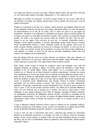 una amiga que fracasó y ya tiene seis hijas. Pedimos gallina criolla. Una para ella y otra para
mí. Con buena papa salada y limonadita. Regresamos…y así, hasta el otro día.
Merceditas se levantó muy temprano. Se bañó en agua rosada con olor a pino. Cada día un
olor diferente. En verdad, me enferma cuando utiliza el olor a cebolla. No sé por qué, no me he
podido acostumbrar
Empezó su consultoría a las diez de la mañana. Había personas que llegaban desde las seis
de la madrugada. Personas de todo tipo. Ese trabajo, atendiendo pueblo, es como una especie
de democratización de la vida de mi zorrita. Casi no cobra. Es como si lo que pagan los
mandarines, subsidiara a los pobrecitos y pobrecitas que quieren saber el número ganador de
la lotería; del chance. Lo más difícil es descifrar el baloto. Pero, también, les habla del amante
perdido; les habla a las mujeres que buscan marido por Internet. Les dice: ¡Ojo con eso!,
porque no es tan seguro como escuchar de viva voz, mi mensaje. Desentraña dudas y
verdades. Invoca espíritus perdidos; o remisos. Descentraba pleitos entre vecinos y vecinas.
Intuye acontecimientos buenos y malos. Interpreta sueños de tipo popular. Como esos de
soñar cruzando caminos espinosos en busca de la lámpara de Aladino. O como ese de ver
niños y niñas con churrias, al lado de los pantanos. O como el de tener al lado a Madonna; a
Julio Iglesias o al Papa. O como ese de volar en bicicleta, pedaleando. Sueño este muy
anterior a las imágenes en El extraterrestre.
Ese día trabajó hasta las cinco de la tarde. Derecho, sin almorzar. Claro que, después, se
desquitó. Comimos en “La vaca loca”. Muy buena carne de chigüiro, asada. Mi tortolita, comió y
comió; hasta que no pudo más. Yo le seguí el paso hasta la tercera remesa.
Gallo Tapao, pueblo situado al oriente de Longaniza, había sido escogido como sede del
Segundo Congreso de Videntes y Magos. El primero había sido realizado en Tapa Rosca,
localidad al sur de Ciudad Méjico. Evento nada original. Ya, en el pasado (como lo dice
Suetonio en la “Historia de los Doce Césares) ha habido celebraciones. Inclusive con mucha
más magnificencia (o mucho más boato como se describe en Santa María de Iquique). Esto, a
pesar de que el libreto es relativamente simple: expresar con palabras y hechos, las mil una
forma de modificar la lógica de la vida. En lo que está (la lógica) tiene de hilo conductor para
asumir el desarrollo social. Modificaciones que incluyen re-hacer la historia. Cambiando
escenarios, con los mismos actores y actoras. Pero, estos y estas, con roles “ligeramente”
diferentes. Por ejemplo: recordar que el bueno de Benedicto XVII, ha sido un santo a través de
toda su vida. O que el bien amado Laureano Gómez, fue artífice de la Colombia Moderna y
Justa. Sin otro horizonte que el trazado por el destino; del cual él y otros fueron y serán
intérpretes. O que, desde noviembre 12 de 1930, en Ciénaga, Aracataca, El Retén y Orihuela,
los trabajadores bananeros del Magdalena recibían doctrina comunista e incendiaria de los
agitadores internacionales. Y que, por esto, el buenazo de Miguel Abadía Méndez, delegó en el
Generalísimo Carlos Cortés, la función de restaurar el orden; en el nombre de Dios y de la
Humanidad.
O que el dignísimo General Francisco Franco; actuó en defensa de los contenidos políticos,
sociales y económicos de Occidente. O que, el Juez de Sucumbíos es un agente de las FARC,
ya que ha decidido judicializar al guerrero perverso y a sus altruistas generales.
O que la CIA, ha sido el instrumento más justo y adecuado para resolver las situaciones
difíciles en el Continente Americano y en Europa y en Asia y en África y, ahora en el espacio
exterior. O que, el buen George, no invadió a Irak; sino que llevó mensajeros de paz, en contra
del Mal y que en esto lo acompañaron todos los gobiernos justos del mundo; incluido nuestro
Emperador Pigmeo.
 