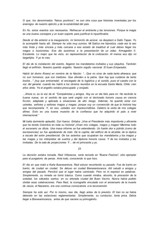 O que, los denominados “falsos positivos”, no son otra cosa que historias inventadas por los
enemigos de nuestro ejército y de la estabilidad del país.
En fin, estos eventos son necesarios. Refrescan el ambiente y las tensiones. Porque la magia
es una buena consejera y un buen soporte para justificar lo injustificable.
Desde el día anterior a la inauguración, mi terroncito de azúcar, se desplazó a Gallo Tapao. Yo
la acompañé hasta allí. Siempre he sido muy sumiso. Mi Gatica me hipnotiza; cada vez la veo
más linda y más sincera y más cercana a ese estado de beatitud al cual deben llegar los
magos e ilusionistas. Ese día asistimos a la presentación de un video. Armagedón II.
Excelente. Lo mejor que he visto, en representación de la civilización. Al menos eso dijo mi
largartijita. Y yo le creo.
El día de la instalación del evento, llegaron los mandatarios invitados y sus séquitos. También
llegó el anfitrión. Nuestro querido angelito. Nuestro orgullo nacional. El buen Emperador.
Habló (el divino Álvaro) en nombre de la Nación: “…Que no sirve de nada tanta alharaca; que
no son humanos; que son traidores. Que ofenden a la patria. Que hay que cuidarse de tanta
bestia…” ¡huy que embarrada!, el encargado de la logística y el sonido, puso el casete con la
voz del general, cuando les habló a los obreros reunidos en la escuela Santa María, Chile; cien
años atrás. Ya el angelito estaba preocupado y enojado.
…Ahora sí, es la voz de él: “Compatriotas y amigos. Hoy es un día feliz para mí. He recibido la
buena nueva, en el sentido de que seré ungido con el doctorado honoris causa en ciencia
ficción, adaptada y aplicada a situaciones de alto riesgo. Además, he querido estar con
ustedes, señores y señoras magos y magas; porque soy un convencido de que la historia hay
que recomponerla. Y, en eso, ustedes son imprescindibles. Celebro la visita de mis colegas
afines. Esto es una buena muestra de la confianza que ha adquirido el país a nivel
internacional.”
Mi bella durmiente aplaudió. Con fuerza. Gritaba: ¡Viva el Presidente más importante y eficiente
que ha tenido Colombia en toda su historia! ¡Vivan mis colegas, magos y magas! Mientras todo
el escenario se diluía. Una masa informe se fue extendiendo. Un fuerte olor a pútrido (como de
excresencias) se fue apoderando de todo. De la capilla; del edificio de la alcaldía; de la réplica
a escala del avión presidencial. De los asientos que ocupaban los mandatarios y los magos y
las magas y los intérpretes de sueños y del diploma honoris causa. Y de los invitados y las
invitadas. De la sala de proyecciones Y… de mi princesita y yo.
23
La decisión estaba tomada. Raúl Villaveces, sería recluido en “Buena Pastora”, sitio ejemplar
para el purgatorio de penas. Ante todo, conociendo lo que hizo.
El día en que mató a Karla Buenaventura, Raúl estuvo recorriendo su pasado. Fue de barrio en
barrio; de ciudad en ciudad. Se detuvo en ciudad Bienaventuranza. Allí saludó a amigos y
amigas del pasado. Percibió que el lugar había cambiado. Pero no lo expresó en palabras.
Simplemente, su mirada se tornó básica. Como cuando miraba, absorto, la procesión de la
soledad, los sábados santos; en su añorada ciudad del Buen Vecino. Nunca había podido
olvidar esas celebraciones. Para Raúl, la iconografía vinculada con el aniversario de la muerte
de Jesús, el Nazareno, era una continua convocatoria a la reconversión
Siempre ha sido así. Por lo mismo, ese día, llegó antes de lo previsto. El tren no se había
detenido en las estaciones reglamentarias. Simplemente, su conductor, tenía prisa. Debía
llegar a Bienaventuranza, antes de que naciera su primogénito.
 