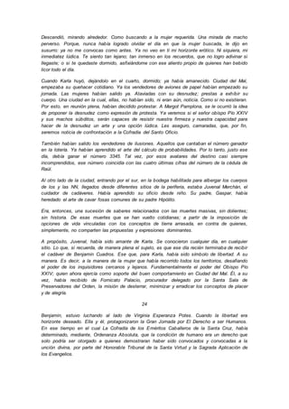 Descendió, mirando alrededor. Como buscando a la mujer requerida. Una mirada de macho
perverso. Porque, nunca había logrado olvidar el día en que la mujer buscada, le dijo en
susurro: ya no me convocas como antes. Ya no veo en ti mi horizonte erótico. Ni siquiera, mi
inmediatez lúdica. Te siento tan lejano; tan inmerso en los recuerdos, que no logro adivinar si
llegaste; o si te quedaste dormido, asfixiándome con ese aliento propio de quienes han bebido
licor todo el día.
Cuando Karla huyó, dejándolo en el cuarto, dormido; ya había amanecido. Ciudad del Mal,
empezaba su quehacer cotidiano. Ya los vendedores de aviones de papel habían empezado su
jornada. Las mujeres habían salido ya. Ataviadas con su desnudez; prestas a exhibir su
cuerpo. Una ciudad en la cual, ellas, no habían sido, ni eran aún, noticia. Como si no existieran.
Por esto, en reunión plena, habían decidido protestar. A Margot Pamplona, se le ocurrió la idea
de proponer la desnudez como expresión de protesta. Ya veremos si el señor obispo Pío XXIV
y sus machos súbditos, serán capaces de resistir nuestra firmeza y nuestra capacidad para
hacer de la desnudez un arte y una opción lúdica. Les aseguro, camaradas, que, por fin,
seremos noticia de confrontación a la Cofradía del Santo Oficio.
También habían salido los vendedores de ilusiones. Aquellos que cantaban el número ganador
en la lotería. Ya habían aprendido el arte del cálculo de probabilidades. Por lo tanto, justo ese
día, debía ganar el número 3345. Tal vez, por esos avatares del destino casi siempre
incomprendidos, ese número coincidía con las cuatro últimas cifras del número de la cédula de
Raúl.
Al otro lado de la ciudad, entrando por el sur, en la bodega habilitada para albergar los cuerpos
de los y las NN, llegados desde diferentes sitios de la periferia, estaba Juvenal Merchán, el
cuidador de cadáveres. Había aprendido su oficio desde niño. Su padre, Gaspar, había
heredado el arte de cavar fosas comunes de su padre Hipólito.
Era, entonces, una sucesión de saberes relacionados con las muertes masivas, sin dolientes;
sin historia. De esas muertes que se han vuelto cotidianas; a partir de la imposición de
opciones de vida vinculadas con los conceptos de tierra arrasada, en contra de quienes,
simplemente, no comparten las propuestas y expresiones dominantes.
A propósito, Juvenal, había sido amante de Karla. Se conocieron cualquier día, en cualquier
sitio. Lo que, si recuerda, de manera plena el sujeto, es que ese día recién terminaba de recibir
el cadáver de Benjamin Cuadros. Ese que, para Karla, había sido símbolo de libertad. A su
manera. Es decir, a la manera de la mujer que había recorrido todos los territorios, desafiando
el poder de los inquisidores cercanos y lejanos. Fundamentalmente el poder del Obispo Pío
XXIV; quien ahora ejercía como soporte del buen comportamiento en Ciudad del Mal. Él, a su
vez, había recibido de Fornicato Palacio, procurador delegado por la Santa Sala de
Preservadores del Orden, la misión de desterrar, minimizar y erradicar los conceptos de placer
y de alegría.
24
Benjamin, estuvo luchando al lado de Virginia Esperanza Potes. Cuando la libertad era
horizonte deseado. Ella y él, protagonizaron la Gran Jornada por El Derecho a ser Humanos.
En ese tiempo en el cual La Cofradía de los Eméritos Caballeros de la Santa Cruz, había
determinado, mediante, Ordenanza Absoluta, que la condición de humano era un derecho que
solo podría ser otorgado a quienes demostraran haber sido convocados y convocadas a la
unción divina, por parte del Honorable Tribunal de la Santa Virtud y la Sagrada Aplicación de
los Evangelios.
 