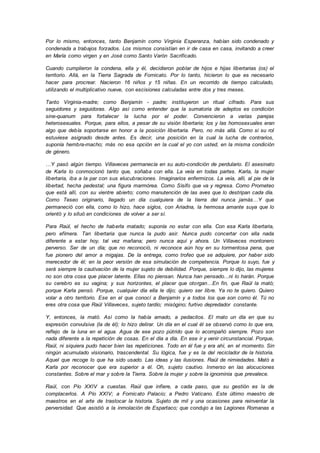 Por lo mismo, entonces, tanto Benjamín como Virginia Esperanza, habían sido condenado y
condenada a trabajos forzados. Los mismos consistían en ir de casa en casa, invitando a creer
en María como virgen y en José como Santo Varón Sacrificado.
Cuando cumplieron la condena, ella y él, decidieron poblar de hijos e hijas libertarias (os) el
territorio. Allá, en la Tierra Sagrada de Fornicato. Por lo tanto, hicieron lo que es necesario
hacer para procrear. Nacieron 16 niños y 15 niñas. En un recorrido de tiempo calculado,
utilizando el multiplicativo nueve, con escisiones calculadas entre dos y tres meses.
Tanto Virginia-madre; como Benjamín - padre; instituyeron un ritual cifrado. Para sus
seguidores y seguidoras. Algo así como entender que la sumatoria de adeptos es condición
sine-quanum para fortalecer la lucha por el poder. Convencieron a varias parejas
heterosexuales. Porque, para ellos, a pesar de su visión libertaria; los y las homosexuales eran
algo que debía soportarse en honor a la posición libertaria. Pero, no más allá. Como si su rol
estuviese asignado desde antes. Es decir, una posición en la cual la lucha de contrarios,
suponía hembra-macho; más no esa opción en la cual el yo con usted, en la misma condición
de género.
…Y pasó algún tiempo. Villaveces permanecía en su auto-condición de perdulario. El asesinato
de Karla lo conmocionó tanto que, soñaba con ella. La veía en todas partes. Karla, la mujer
libertaria, iba a la par con sus elucubraciones. Imaginarios enfermizos. La veía, allí, al pie de la
libertad, hecha pedestal; una figura marmórea. Como Sísifo que va y regresa. Como Prometeo
que está allí, con su vientre abierto; como manutención de las aves que lo destripan cada día.
Como Teseo originario, llegado un día cualquiera de la tierra del nunca jamás…Y que
permaneció con ella, como lo hizo, hace siglos, con Ariadna, la hermosa amante suya que lo
orientó y lo situó en condiciones de volver a ser sí.
Para Raúl, el hecho de haberla matado; suponía no estar con ella. Con esa Karla libertaria,
pero efímera. Tan libertaria que nunca la pudo asir. Nunca pudo concertar con ella nada
diferente a estar hoy, tal vez mañana; pero nunca aquí y ahora. Un Villaveces montonero
perverso. Ser de un día; que no reconoció, ni reconoce aún hoy en su tormentosa pena, que
fue pionero del amor a migajas. De la entrega, como trofeo que se adquiere, por haber sido
merecedor de él; en la peor versión de esa simulación de competencia. Porque lo suyo, fue y
será siempre la cautivación de la mujer sujeto de debilidad. Porque, siempre lo dijo, las mujeres
no son otra cosa que placer latente. Ellas no piensan. Nunca han pensado...ni lo harán. Porque
su cerebro es su vagina; y sus horizontes, el placer que otorgan…En fin, que Raúl la mató;
porque Karla pensó. Porque, cualquier día ella le dijo; quiero ser libre. Ya no te quiero. Quiero
volar a otro territorio. Ese en el que conocí a Benjamín y a todos los que son como él. Tú no
eres otra cosa que Raúl Villaveces, sujeto tardío; misógino; furtivo depredador constante.
Y, entonces, la mató. Así como la había amado, a pedacitos. El mato un día en que su
expresión convulsiva (la de él); lo hizo delirar. Un día en el cual él se observó como lo que era,
reflejo de la luna en el agua. Agua de ese pozo pútrido que lo acompañó siempre. Pozo son
nada diferente a la repetición de cosas. En el día a día. En ese ir y venir circunstancial. Porque,
Raúl, ni siquiera pudo hacer bien las repeticiones. Todo en él fue y era ahí, en el momento. Sin
ningún acumulado visionario, trascendental. Su lógica, fue y es la del reciclador de la historia.
Aquel que recoge lo que ha sido usado. Las ideas y las ilusiones. Raúl de nimiedades. Mató a
Karla por reconocer que era superior a él. Oh, sujeto cautivo. Inmerso en las alocuciones
constantes. Sobre el mar y sobre la Tierra. Sobre la mujer y sobre la ignominia que prevalece.
Raúl, con Pío XXIV a cuestas. Raúl que infiere, a cada paso, que su gestión es la de
complacerlos. A Pío XXIV; a Fornicato Palacio; a Pedro Vaticano. Este último maestro de
maestros en el arte de trastocar la historia. Sujeto de mil y una ocasiones para reinventar la
perversidad. Que asistió a la inmolación de Espartaco; que condujo a las Legiones Romanas a
 