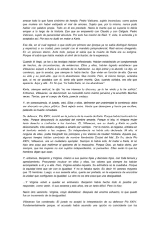 arrasar todo lo que fuera sinónimo de herejía. Pedro Vaticano, sujeto inconcluso, como quiera
que muriera sin haber extirpado el mal de amores. Sujeto que, por lo mismo, nunca pudo
hablar con palabra propia. Todo en él era prestado. Hasta la manta que se suponía lo debía
arropar a lo largo de la historia. Ese que se emparentó con Claudio y con Calígula. Pedro
Vaticano, sujeto de perversidad absoluta. Por esto fue mentor de Raúl. Y, éste, lo entendía y lo
aceptaba así. Por eso no dudó en matar a Karla.
Ese día, en el cual regresó; o que visitó por primera vez (porque ya no sabía distinguir tiempos
y espacios) a su ciudad, para cumplir con el mandato jurisprudencial; Raúl estuvo divagando.
En un proceso eterno. Ante todo, porque él sabía que la muerte de Karla era su estigma.
Porque él sabía que había matado al símil de la ilusión; de la esperanza.
Cuando él llegó, ya los y las testigos habían reflexionado. Habían establecido un conglomerado
de hechos, de circunstancias, de evidencias. Ellos y ellas, habían logrado establecer que
Villaveces esperó a Karla a la entrada de la habitación. La dejó entrar y la abordó. Le dijo, en
comienzo, que la amaba; que siempre lo había hecho. Que vivían en función de ella. Que era
su vida y su post-vida…que no lo abandonara. Que moriría. Pero, al mismo tiempo, aclaraba
que, si no se quedaba con él, sería ella quien moriría. Que, cuando soñaba, era ella que
aparecía. Aquí y allá…En fin que, “mi bella Karla, no me abandones”.
Karla, siempre vertical, le dijo “no me interesa tu discurso; ya lo he vivido y lo he sufrido”.
Entonces, Villaveces, se desmoronó; se consolidó como macho perverso y la acuchilló. Muchas
veces. Tantas, que el cuerpo de Karla, parecía cedazo.
Y, en consecuencia, el jurado, votó. Ellos y ellas, definieron por unanimidad la sentencia: debe
ser ahorcado en plaza pública. Será vejado antes. Hasta que desespere y hasta que vocifere,
pidiendo la muerte inmediata.
Su defensor, Pío XXIV, insistió en la justeza de la muerte de Karla. Porque había trastocado los
roles. Porque desconoció la autoridad del hombre amante. Porque ni ella, ni ninguna mujer
tenía derecho a confrontar a los hombres. Él, Villaveces, era su dueño y Karla no podía
desconocerlo. Ella estaba obligada a amarlo por siempre. Por lo mismo, al negarse, entraba en
el territorio vedado a las mujeres. Su independencia no había sido declarada. Ni ella, ni
ninguna de ellas, podía trasgredir los principios y los Valores de Ciudad Trinitaria. Aquella que,
algunas herejes habían cambiado de nombre llamándola Ciudad del Mal…En fin, decía Pío
XXIV, Villaveces, era un ciudadano ejemplar. Siempre lo había sido. Al matar a Karla, él no
hizo otra cosa que reafirmar el gobierno de lo masculino. Porque Dios, ya había dicho, por
siempre, que las mujeres no son sujetos independientes, ni pensantes. Ellas serán lo que los
hombres digan que sean.
Y, entonces, Benjamín y Virginia, criaron a sus quince hijas y dieciséis hijos, con toda ternura y
aprestamiento. Procurando inculcar en ellos y ellas, los valores que siempre los habían
acompañado a él y a ella. Pero, Virginia estaba inquieta. Su aritmética no le cuadraba. Porque
la equidad tiene que ver con la igualdad. Y no le faltaba razón. Es decir 16 varones mayores
que 15 hembras. Luego, a sus sesenta años, quería ser preñada, en la esperanza de encontrar
la unidad que configurara la igualdad. Lo otro no es otra cosa que una desigualdad.
…Y Virginia volvió a quedar en embarazo. Benjamín había hecho todo lo posible por
responder, como varón. A sus sesenta y seis años, era un tanto difícil. Pero lo hizo
Nació otro varoncito. Virginia, creyó desfallecer. Después del enorme esfuerzo, lo que quedó
fue un incremento de la desigualdad.
Villaveces fue condenado. El jurado no aceptó la interpretación de su defensor Pío XXIV.
Fundamentalmente porque, el acusado había asumido una opción no coincidente con los
 